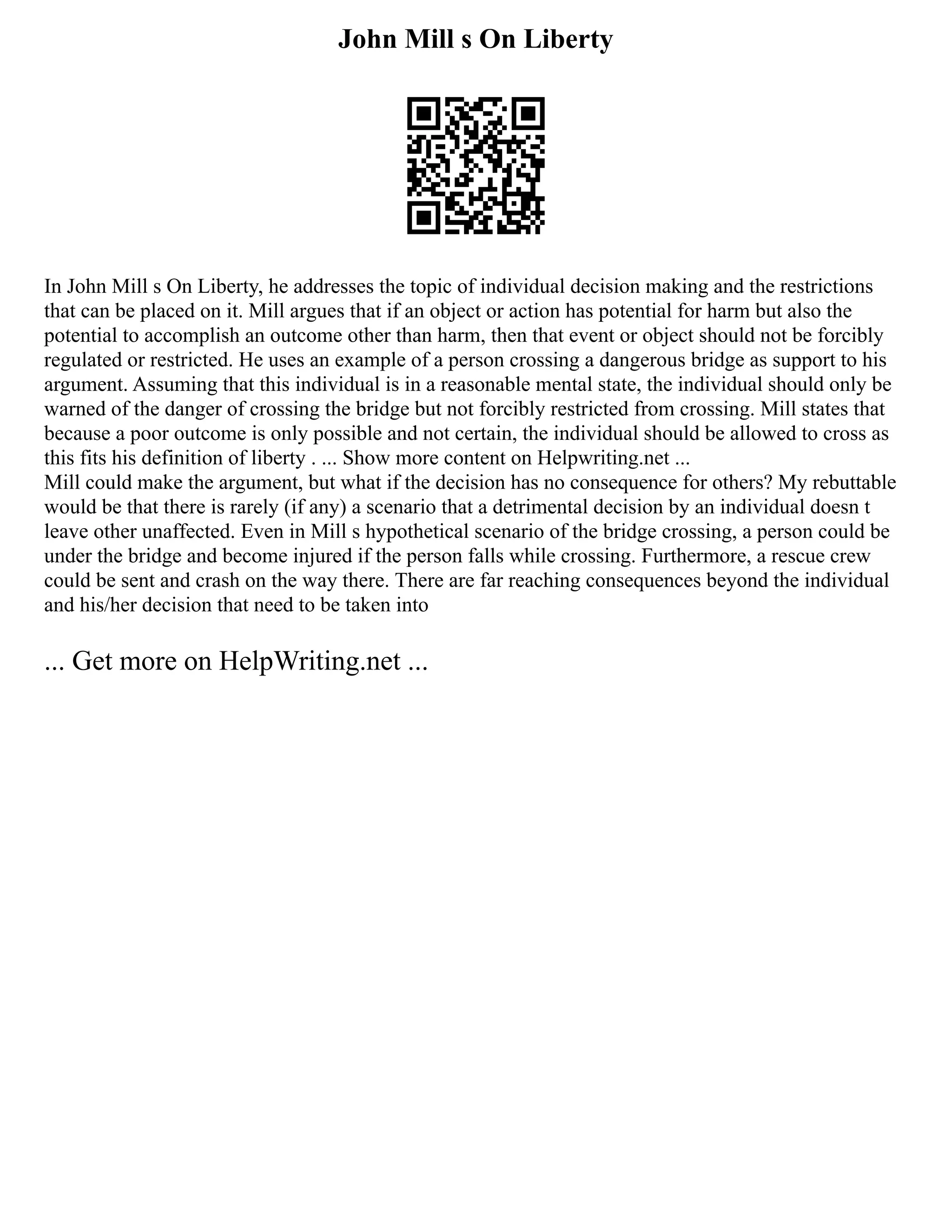 John Mill s On Liberty
In John Mill s On Liberty, he addresses the topic of individual decision making and the restrictions
that can be placed on it. Mill argues that if an object or action has potential for harm but also the
potential to accomplish an outcome other than harm, then that event or object should not be forcibly
regulated or restricted. He uses an example of a person crossing a dangerous bridge as support to his
argument. Assuming that this individual is in a reasonable mental state, the individual should only be
warned of the danger of crossing the bridge but not forcibly restricted from crossing. Mill states that
because a poor outcome is only possible and not certain, the individual should be allowed to cross as
this fits his definition of liberty . ... Show more content on Helpwriting.net ...
Mill could make the argument, but what if the decision has no consequence for others? My rebuttable
would be that there is rarely (if any) a scenario that a detrimental decision by an individual doesn t
leave other unaffected. Even in Mill s hypothetical scenario of the bridge crossing, a person could be
under the bridge and become injured if the person falls while crossing. Furthermore, a rescue crew
could be sent and crash on the way there. There are far reaching consequences beyond the individual
and his/her decision that need to be taken into
... Get more on HelpWriting.net ...
 