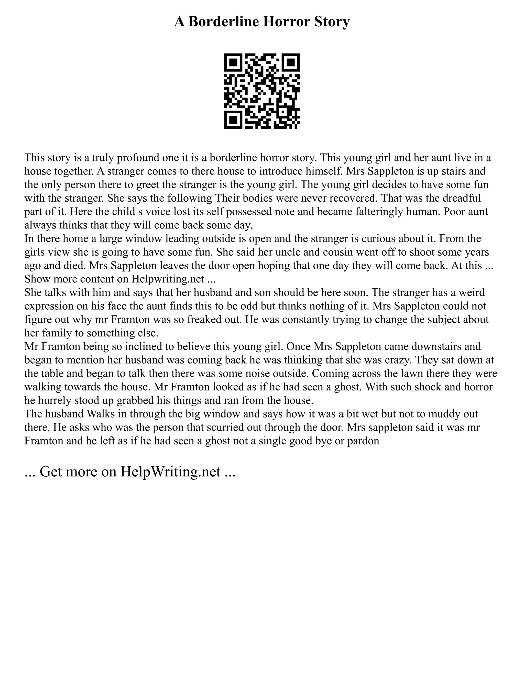 A Borderline Horror Story
This story is a truly profound one it is a borderline horror story. This young girl and her aunt live in a
house together. A stranger comes to there house to introduce himself. Mrs Sappleton is up stairs and
the only person there to greet the stranger is the young girl. The young girl decides to have some fun
with the stranger. She says the following Their bodies were never recovered. That was the dreadful
part of it. Here the child s voice lost its self possessed note and became falteringly human. Poor aunt
always thinks that they will come back some day,
In there home a large window leading outside is open and the stranger is curious about it. From the
girls view she is going to have some fun. She said her uncle and cousin went off to shoot some years
ago and died. Mrs Sappleton leaves the door open hoping that one day they will come back. At this ...
Show more content on Helpwriting.net ...
She talks with him and says that her husband and son should be here soon. The stranger has a weird
expression on his face the aunt finds this to be odd but thinks nothing of it. Mrs Sappleton could not
figure out why mr Framton was so freaked out. He was constantly trying to change the subject about
her family to something else.
Mr Framton being so inclined to believe this young girl. Once Mrs Sappleton came downstairs and
began to mention her husband was coming back he was thinking that she was crazy. They sat down at
the table and began to talk then there was some noise outside. Coming across the lawn there they were
walking towards the house. Mr Framton looked as if he had seen a ghost. With such shock and horror
he hurrely stood up grabbed his things and ran from the house.
The husband Walks in through the big window and says how it was a bit wet but not to muddy out
there. He asks who was the person that scurried out through the door. Mrs sappleton said it was mr
Framton and he left as if he had seen a ghost not a single good bye or pardon
... Get more on HelpWriting.net ...
 