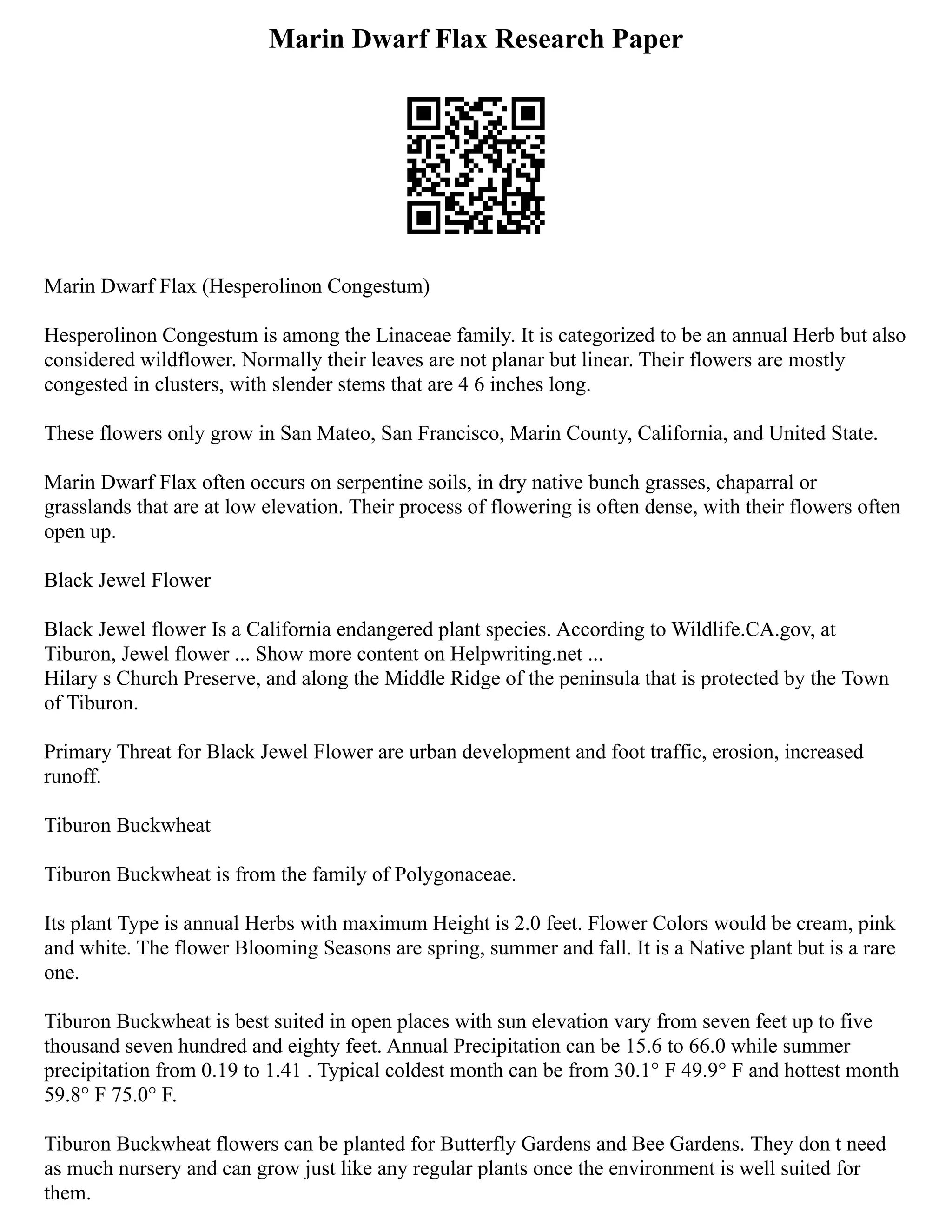Marin Dwarf Flax Research Paper
Marin Dwarf Flax (Hesperolinon Congestum)
Hesperolinon Congestum is among the Linaceae family. It is categorized to be an annual Herb but also
considered wildflower. Normally their leaves are not planar but linear. Their flowers are mostly
congested in clusters, with slender stems that are 4 6 inches long.
These flowers only grow in San Mateo, San Francisco, Marin County, California, and United State.
Marin Dwarf Flax often occurs on serpentine soils, in dry native bunch grasses, chaparral or
grasslands that are at low elevation. Their process of flowering is often dense, with their flowers often
open up.
Black Jewel Flower
Black Jewel flower Is a California endangered plant species. According to Wildlife.CA.gov, at
Tiburon, Jewel flower ... Show more content on Helpwriting.net ...
Hilary s Church Preserve, and along the Middle Ridge of the peninsula that is protected by the Town
of Tiburon.
Primary Threat for Black Jewel Flower are urban development and foot traffic, erosion, increased
runoff.
Tiburon Buckwheat
Tiburon Buckwheat is from the family of Polygonaceae.
Its plant Type is annual Herbs with maximum Height is 2.0 feet. Flower Colors would be cream, pink
and white. The flower Blooming Seasons are spring, summer and fall. It is a Native plant but is a rare
one.
Tiburon Buckwheat is best suited in open places with sun elevation vary from seven feet up to five
thousand seven hundred and eighty feet. Annual Precipitation can be 15.6 to 66.0 while summer
precipitation from 0.19 to 1.41 . Typical coldest month can be from 30.1° F 49.9° F and hottest month
59.8° F 75.0° F.
Tiburon Buckwheat flowers can be planted for Butterfly Gardens and Bee Gardens. They don t need
as much nursery and can grow just like any regular plants once the environment is well suited for
them.
 