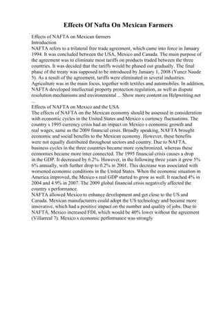 Effects Of Nafta On Mexican Farmers
Effects of NAFTA on Mexican farmers
Introduction
NAFTA refers to a trilateral free trade agreement, which came into force in January
1994. It was concluded between the USA, Mexico and Canada. The main purpose of
the agreement was to eliminate most tariffs on products traded between the three
countries. It was decided that the tariffs would be phased out gradually. The final
phase of the treaty was supposed to be introduced by January 1, 2008 (Yunez Naude
5). As a result of the agreement, tariffs were eliminated in several industries.
Agriculture was in the main focus, together with textiles and automobiles. In addition,
NAFTA developed intellectual property protection regulation, as well as dispute
resolution mechanisms and environmental ... Show more content on Helpwriting.net
...
Effects of NAFTA on Mexico and the USA
The effects of NAFTA on the Mexican economy should be assessed in consideration
with economic cycles in the United States and Mexico s currency fluctuations. The
country s 1995 currency crisis had an impact on Mexico s economic growth and
real wages, same as the 2009 financial crisis. Broadly speaking, NAFTA brought
economic and social benefits to the Mexican economy. However, these benefits
were not equally distributed throughout sectors and country. Due to NAFTA,
business cycles in the three countries became more synchronized, whereas these
economies became more inter connected. The 1995 financial crisis causes a drop
in the GDP. It decreased by 6.2%. However, in the following three years it grew 5%
6% annually, with further drop to 0.2% in 2001. This decrease was associated with
worsened economic conditions in the United States. When the economic situation in
America improved, the Mexico s real GDP started to grow as well. It reached 4% in
2004 and 4.9% in 2007. The 2009 global financial crisis negatively affected the
country s performance.
NAFTA allowed Mexico to enhance development and get close to the US and
Canada. Mexican manufacturers could adopt the US technology and became more
innovative, which had a positive impact on the number and quality of jobs. Due to
NAFTA, Mexico increased FDI, which would be 40% lower without the agreement
(Villarreal 7). Mexico s economic performance was strongly
 
