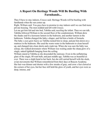 A Report On Heritage Woods Will Be Bustling With
Farmhands...
They ll have to stay indoors, Crocco said. Heritage Woods will be bustling with
farmhands when the sun comes up.
Right, William said. You guys have to promise to stay indoors until we can find more
private housing. The men nodded and left with Crocco.
Let me get him fed and into bed, Tabitha said, nuzzling the infant. Then we can talk.
Tabitha followed William to the second floor of the condominium. William drew
the shades and lit a kerosene lantern in the bedroom, and another lantern in the
bathroom. Tabitha changed the baby s diaper, and fed him a bottle of formula.
The baby s eyes grew heavy as Tabitha rocked him to sleep, and put him down on a
mattress in the bedroom. She used the warm water in the bathroom to clean herself
up, and changed into clean shorts and a tank top. When she was sure the baby was
asleep, she walked downstairs where William was waiting under the sharp glow of a
single, naked lightbulb hanging from the ceiling.
William stared at Tabitha as she descended the staircase. Even in the unflattering
glare of the single, 80 watt bulb, and past middle age, Tabitha was as beautiful as
ever. There was a slight bend to her back, but she still carried herself with the sleek,
avian movements that William remembered from their days at Beacon Academy.
Her hair was thinner and shorter with a few streaks of gray, and crow s feet clawed at
the corners of her eyes, but her face still held the glow of youth, and her eyes were as
deep, intense, and
 