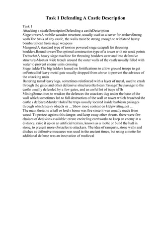 Task 1 Defending A Castle Description
Task 1
Attacking a castleDescriptionDefending a castleDescription
Siege towersA mobile wooden structure, usually used as a cover for archersStrong
wallsThe basis of any castle, the walls must be strong enough to withstand heavy
bombardment from siege weapons
MangonelA standard type of torsion powered siege catapult for throwing
boulders.Round towersThe optimal construction type of a tower with no weak points
TrebuchetA heavy siege machine for throwing boulders over and into defensive
structuresMoatsA wide trench around the outer walls of the castle usually filled with
water to prevent enemy units crossing
Siege ladderThe big ladders leaned on fortifications to allow ground troops to get
onPortcullisHeavy metal gate usually dropped from above to prevent the advance of
the attacking units
Battering ramsHeavy logs, sometimes reinforced with a layer of metal, used to crash
through the gates and other defensive structuresBarbican PassageThe passage to the
castle usually defended by a few gates, and an awful lot of traps пЃЉ
MiningSometimes to weaken the defences the attackers dug under the base of the
wall which sometimes led to full destruction of the wall or tower which breached the
castle s defencesMurder HolesThe traps usually located inside barbican passages
through which heavy objects or ... Show more content on Helpwriting.net ...
The main threat to a hall or lord s home was fire since it was usually made from
wood. To protect against this danger, and keep away other threats, there were few
choices of decisions available: create encircling earthworks to keep an enemy at a
distance, raise it up on an artificial terrain, known as a motte or build the hall in
stone, to present more obstacles to attackers. The idea of ramparts, stone walls and
ditches as defensive measures was used in the ancient times, but using a motte for
additional defense was an innovation of medieval
 