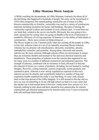 Libby Montana Movie Analysis
A.While watching the documentary on Libby Montana i learned a lot about all of
the bad things that happened to hundreds of people.The story can be traced back to
1919 when companies first started pulling vermiculite out of mines in Libby.
Known commercially as Zonolite, vermiculite was used in a variety of construction
materials including insulation for homes and buildings. Decades of mining the
vermiculite exposed workers and residents to toxic asbestos dust. A word from our
soc book that i related to the movie was health. Obviously this was going to be a
term i picked just by seeing what was going on.Health is the level of functional or
metabolic efficiency of a living organism. In humans it is the ability of individuals or
communities... Show more content on Helpwriting.net ...
The Movie taught us a lot. I learned really what was causing all the people in Libby
to Get sick. asbestos refers to a set of six naturally occurring fibrous minerals.
Asbestos has six primary sub classifications: chrysotile, crocidolite, amosite,
anthophyllite, tremolite, and actinolite. Among these, chrysotile and amosite
asbestos are the most common.Although asbestos fibers are microscopic in nature,
they are extremely durable and resistant to fire and most chemical reactions and
breakdowns. These properties of asbestos were the reasons that supported its use
for many years in a number of different commercial and industrial capacities. The
strength of asbestos, combined with its resistance to heat, allowed it to become
the material of choice in a variety of products, including, but not limited to, roofing
shingles, floor tiles, ceiling materials, cement compounds, textile products, and
automotive parts. Asbestos is now strictly regulated as exposure to this toxic
mineral can now be directly and scientifically linked to a number of lung and
respiratory health conditions.Its really a very bad thing. It wasn t only around
back in that time period of the Libby tradgedy. It is still around to this day and we
have no way of controlling it. In my old high school we had it in every room and
the teacher use to kid around about it but now i really know how serious it is. It is
honestly nothing to joke about and there should be laws patient play for schools
making them get checked and passed to be function atlas every 5 years to keep the
kids safe and keep them healthy.
 