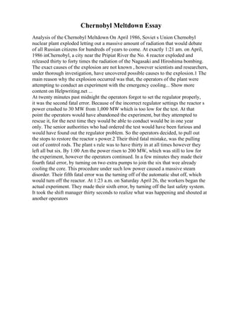 Chernobyl Meltdown Essay
Analysis of the Chernobyl Meltdown On April 1986, Soviet s Union Chernobyl
nuclear plant exploded letting out a massive amount of radiation that would debate
of all Russian citizens for hundreds of years to come. At exactly 1:21 am. on April,
1986 inChernobyl, a city near the Pripiat River the No. 4 reactor exploded and
released thirty to forty times the radiation of the Nagasaki and Hiroshima bombing.
The exact causes of the explosion are not known , however scientists and researchers,
under thorough investigation, have uncovered possible causes to the explosion.1 The
main reason why the explosion occurred was that, the operators of the plant were
attempting to conduct an experiment with the emergency cooling... Show more
content on Helpwriting.net ...
At twenty minutes past midnight the operators forgot to set the regulator properly,
it was the second fatal error. Because of the incorrect regulator settings the reactor s
power crashed to 30 MW from 1,000 MW which is too low for the test. At that
point the operators would have abandoned the experiment, but they attempted to
rescue it, for the next time they would be able to conduct would be in one year
only. The senior authorities who had ordered the test would have been furious and
would have found out the regulator problem. So the operators decided, to pull out
the stops to restore the reactor s power.2 Their third fatal mistake, was the pulling
out of control rods. The plant s rule was to have thirty in at all times however they
left all but six. By 1:00 Am the power risen to 200 MW, which was still to low for
the experiment, however the operators continued. In a few minutes they made their
fourth fatal error, by turning on two extra pumps to join the six that wee already
cooling the core. This procedure under such low power caused a massive steam
disorder. Their fifth fatal error was the turning off of the automatic shut off, which
would turn off the reactor. At 1:23 a.m. on Saturday April 26, the workers began the
actual experiment. They made their sixth error, by turning off the last safety system.
It took the shift manager thirty seconds to realize what was happening and shouted at
another operators
 