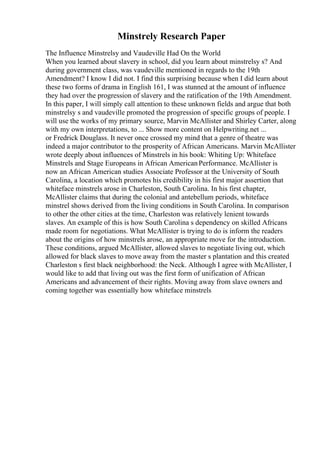 Minstrely Research Paper
The Influence Minstrelsy and Vaudeville Had On the World
When you learned about slavery in school, did you learn about minstrelsy s? And
during government class, was vaudeville mentioned in regards to the 19th
Amendment? I know I did not. I find this surprising because when I did learn about
these two forms of drama in English 161, I was stunned at the amount of influence
they had over the progression of slavery and the ratification of the 19th Amendment.
In this paper, I will simply call attention to these unknown fields and argue that both
minstrelsy s and vaudeville promoted the progression of specific groups of people. I
will use the works of my primary source, Marvin McAllister and Shirley Carter, along
with my own interpretations, to ... Show more content on Helpwriting.net ...
or Fredrick Douglass. It never once crossed my mind that a genre of theatre was
indeed a major contributor to the prosperity of African Americans. Marvin McAllister
wrote deeply about influences of Minstrels in his book: Whiting Up: Whiteface
Minstrels and Stage Europeans in African AmericanPerformance. McAllister is
now an African American studies Associate Professor at the University of South
Carolina, a location which promotes his credibility in his first major assertion that
whiteface minstrels arose in Charleston, South Carolina. In his first chapter,
McAllister claims that during the colonial and antebellum periods, whiteface
minstrel shows derived from the living conditions in South Carolina. In comparison
to other the other cities at the time, Charleston was relatively lenient towards
slaves. An example of this is how South Carolina s dependency on skilled Africans
made room for negotiations. What McAllister is trying to do is inform the readers
about the origins of how minstrels arose, an appropriate move for the introduction.
These conditions, argued McAllister, allowed slaves to negotiate living out, which
allowed for black slaves to move away from the master s plantation and this created
Charleston s first black neighborhood: the Neck. Although I agree with McAllister, I
would like to add that living out was the first form of unification of African
Americans and advancement of their rights. Moving away from slave owners and
coming together was essentially how whiteface minstrels
 