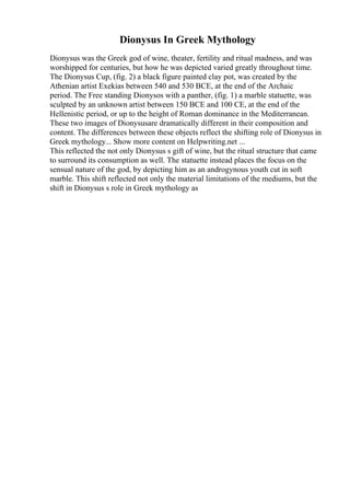 Dionysus In Greek Mythology
Dionysus was the Greek god of wine, theater, fertility and ritual madness, and was
worshipped for centuries, but how he was depicted varied greatly throughout time.
The Dionysus Cup, (fig. 2) a black figure painted clay pot, was created by the
Athenian artist Exekias between 540 and 530 BCE, at the end of the Archaic
period. The Free standing Dionysos with a panther, (fig. 1) a marble statuette, was
sculpted by an unknown artist between 150 BCE and 100 CE, at the end of the
Hellenistic period, or up to the height of Roman dominance in the Mediterranean.
These two images of Dionysusare dramatically different in their composition and
content. The differences between these objects reflect the shifting role of Dionysus in
Greek mythology... Show more content on Helpwriting.net ...
This reflected the not only Dionysus s gift of wine, but the ritual structure that came
to surround its consumption as well. The statuette instead places the focus on the
sensual nature of the god, by depicting him as an androgynous youth cut in soft
marble. This shift reflected not only the material limitations of the mediums, but the
shift in Dionysus s role in Greek mythology as
 