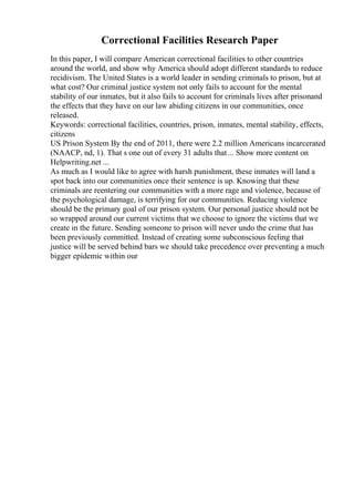 Correctional Facilities Research Paper
In this paper, I will compare American correctional facilities to other countries
around the world, and show why America should adopt different standards to reduce
recidivism. The United States is a world leader in sending criminals to prison, but at
what cost? Our criminal justice system not only fails to account for the mental
stability of our inmates, but it also fails to account for criminals lives after prisonand
the effects that they have on our law abiding citizens in our communities, once
released.
Keywords: correctional facilities, countries, prison, inmates, mental stability, effects,
citizens
US Prison System By the end of 2011, there were 2.2 million Americans incarcerated
(NAACP, nd, 1). That s one out of every 31 adults that... Show more content on
Helpwriting.net ...
As much as I would like to agree with harsh punishment, these inmates will land a
spot back into our communities once their sentence is up. Knowing that these
criminals are reentering our communities with a more rage and violence, because of
the psychological damage, is terrifying for our communities. Reducing violence
should be the primary goal of our prison system. Our personal justice should not be
so wrapped around our current victims that we choose to ignore the victims that we
create in the future. Sending someone to prison will never undo the crime that has
been previously committed. Instead of creating some subconscious feeling that
justice will be served behind bars we should take precedence over preventing a much
bigger epidemic within our
 