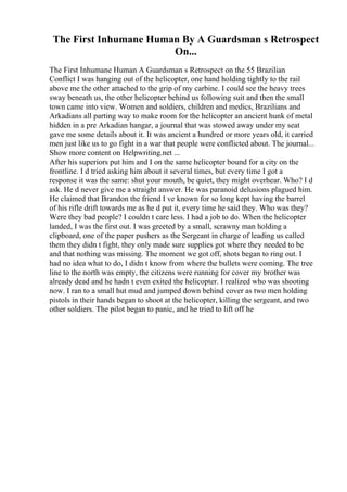 The First Inhumane Human By A Guardsman s Retrospect
On...
The First Inhumane Human A Guardsman s Retrospect on the 55 Brazilian
Conflict I was hanging out of the helicopter, one hand holding tightly to the rail
above me the other attached to the grip of my carbine. I could see the heavy trees
sway beneath us, the other helicopter behind us following suit and then the small
town came into view. Women and soldiers, children and medics, Brazilians and
Arkadians all parting way to make room for the helicopter an ancient hunk of metal
hidden in a pre Arkadian hangar, a journal that was stowed away under my seat
gave me some details about it. It was ancient a hundred or more years old, it carried
men just like us to go fight in a war that people were conflicted about. The journal...
Show more content on Helpwriting.net ...
After his superiors put him and I on the same helicopter bound for a city on the
frontline. I d tried asking him about it several times, but every time I got a
response it was the same: shut your mouth, be quiet, they might overhear. Who? I d
ask. He d never give me a straight answer. He was paranoid delusions plagued him.
He claimed that Brandon the friend I ve known for so long kept having the barrel
of his rifle drift towards me as he d put it, every time he said they. Who was they?
Were they bad people? I couldn t care less. I had a job to do. When the helicopter
landed, I was the first out. I was greeted by a small, scrawny man holding a
clipboard, one of the paper pushers as the Sergeant in charge of leading us called
them they didn t fight, they only made sure supplies got where they needed to be
and that nothing was missing. The moment we got off, shots began to ring out. I
had no idea what to do, I didn t know from where the bullets were coming. The tree
line to the north was empty, the citizens were running for cover my brother was
already dead and he hadn t even exited the helicopter. I realized who was shooting
now. I ran to a small hut mud and jumped down behind cover as two men holding
pistols in their hands began to shoot at the helicopter, killing the sergeant, and two
other soldiers. The pilot began to panic, and he tried to lift off he
 