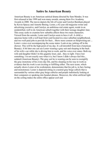 Satire In American Beauty
American Beauty is an American satirical drama directed by Sam Mendes. It was
first released in late 1999 and won many awards, among them five Academy
Awards in 2000. The movie depicts the life of Lester and Carolyn Burnham played
by Kevin Spacey and Annette Bening. Lester, a 42 year old magazine writer and
advertising executive, and Carolyn, an ambitious real estate agent, reside in an
unidentified, well to do American suburb together with their teenage daughter Jane.
This essay seeks to examine how suburbia affects these two main characters.
Viewed from the outside, Lester and Carolyn seem to have it all: A child, a
spacious home with a well kept front yard located in a nice suburban neighborhood,
and two well paid jobs to provide for their... Show more content on Helpwriting.net ...
Lester s voice over accompanying the scene states: Look at me, jerking off in the
shower. This will be the high point of my day. It s all downhill from here (American
Beauty). A bit later one can see Lester wearing a gray suit and sleeping in the back
of his wife s car while she is driving him to work, and his voice over states: Both my
wife and daughter think I m this gigantic loser, and... they re right. I have lost
something. I m not exactly sure what it is, but I know I didn t always feel this...
sedated (American Beauty). The gray suit he is wearing can be seen to exemplify
the gray monotony of his every day life, and his sleeping on his way to work as
evidence that his work is not exciting or fulfilling either. The next scene, which
actually shows Lester at his workstation, demonstrates that his job is, in fact, boring
and monotonous: Lester is depicted sitting in a neutral gray beige cubicle that is
surrounded by various other gray beige cubicles and people indistinctly looking at
their computers or speaking into headset phones. Moreover, the white artificial light
on the ceiling makes the entire office appear cool and
 