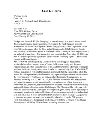Case 13 Hearts
Whitney Steele
Case 13 03
Hearts R Us Preferred Stock Classification
2/16/2015
To:Hearts R Us
From:5110 Whitney Steele
Re:Preferred Stock Classification
Date:February 16, 2015
Background Hearts R Us (the Company) is an early stage, non public research and
development medical device company. They are in the final stages of going to
market with the Heart Valve System. Bionic Body (Bionic), a SEC registrant, could
benefit from the approval of the Hear Valve System and will help finance. Hearts
sold Bionic $3.5 million of Series A Preferred Shares (Shares) of the Company with a
par value of $1 per Share. The transaction was completed on November 30, 2011. As
part of the stock purchase agreement, Bionic has the following rights: ... Show more
content on Helpwriting.net ...
ASC 480 10 15 3 Distinguishing Liabilities from Equity applies because the
preferred shares has characteristics of both a liability and equity and, in some
circumstances, also has characteristics of an asset (for example, a forward contract to
purchase the issuer s equity shares that is to be net cash settled). Also ASC 480 10 25
4 states mandatorily redeemable financial instrument shall be classified as a liability
unless the redemption is required to occur only upon the liquidation or termination of
the reporting entity. The Shares are not considered mandatorily redeemable at
issuance according to ASC 480 10 25 7, If a financial instrument will be redeemed
only upon the occurrence of a conditional event, redemption of that instrument is
conditional and, therefore, the instrument does not meet the definition of mandatorily
redeemable financial instrument in this Subtopic. The Shares will be redeemed only
upon the occurance of the Contingent Redemption Rights, so the Shares again are not
considered mandatorily redeemable financial instruments meaning it is not classified
as a liability. Since it is not certain that the Company will not receive FDA approval
at issuance, the preferred stock can be considered equity. If by the fifth year the
FDA does not approve the product, the Company will have to reclassify the Shares
from equity to a liability. This is shown according to the second
 