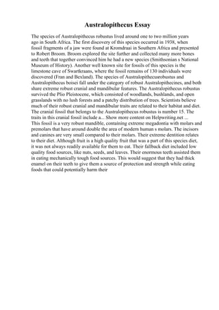 Australopithecus Essay
The species of Australopithecus robustus lived around one to two million years
ago in South Africa. The first discovery of this species occurred in 1938, when
fossil fragments of a jaw were found at Kromdraai in Southern Africa and presented
to Robert Broom. Broom explored the site further and collected many more bones
and teeth that together convinced him he had a new species (Smithsonian s National
Museum of History). Another well known site for fossils of this species is the
limestone cave of Swartkraans, where the fossil remains of 130 individuals were
discovered (Fran and Bexland). The species of Australopithecusrobustus and
Australopithecus boisei fall under the category of robust Australopithecines, and both
share extreme robust cranial and mandibular features. The Australopithecus robustus
survived the Plio Pleistocene, which consisted of woodlands, bushlands, and open
grasslands with no lush forests and a patchy distribution of trees. Scientists believe
much of their robust cranial and mandibular traits are related to their habitat and diet.
The cranial fossil that belongs to the Australopithecus robustus is number 15. The
traits in this cranial fossil include a... Show more content on Helpwriting.net ...
This fossil is a very robust mandible, containing extreme megadontia with molars and
premolars that have around double the area of modern human s molars. The incisors
and canines are very small compared to their molars. Their extreme dentition relates
to their diet. Although fruit is a high quality fruit that was a part of this species diet,
it was not always readily available for them to eat. Their fallback diet included low
quality food sources, like nuts, seeds, and leaves. Their enormous teeth assisted them
in eating mechanically tough food sources. This would suggest that they had thick
enamel on their teeth to give them a source of protection and strength while eating
foods that could potentially harm their
 