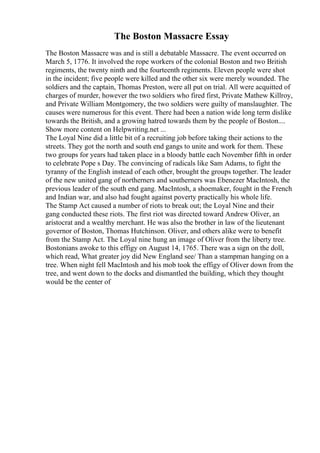 The Boston Massacre Essay
The Boston Massacre was and is still a debatable Massacre. The event occurred on
March 5, 1776. It involved the rope workers of the colonial Boston and two British
regiments, the twenty ninth and the fourteenth regiments. Eleven people were shot
in the incident; five people were killed and the other six were merely wounded. The
soldiers and the captain, Thomas Preston, were all put on trial. All were acquitted of
charges of murder, however the two soldiers who fired first, Private Mathew Killroy,
and Private William Montgomery, the two soldiers were guilty of manslaughter. The
causes were numerous for this event. There had been a nation wide long term dislike
towards the British, and a growing hatred towards them by the people of Boston....
Show more content on Helpwriting.net ...
The Loyal Nine did a little bit of a recruiting job before taking their actions to the
streets. They got the north and south end gangs to unite and work for them. These
two groups for years had taken place in a bloody battle each November fifth in order
to celebrate Pope s Day. The convincing of radicals like Sam Adams, to fight the
tyranny of the English instead of each other, brought the groups together. The leader
of the new united gang of northerners and southerners was Ebenezer MacIntosh, the
previous leader of the south end gang. MacIntosh, a shoemaker, fought in the French
and Indian war, and also had fought against poverty practically his whole life.
The Stamp Act caused a number of riots to break out; the Loyal Nine and their
gang conducted these riots. The first riot was directed toward Andrew Oliver, an
aristocrat and a wealthy merchant. He was also the brother in law of the lieutenant
governor of Boston, Thomas Hutchinson. Oliver, and others alike were to benefit
from the Stamp Act. The Loyal nine hung an image of Oliver from the liberty tree.
Bostonians awoke to this effigy on August 14, 1765. There was a sign on the doll,
which read, What greater joy did New England see/ Than a stampman hanging on a
tree. When night fell MacIntosh and his mob took the effigy of Oliver down from the
tree, and went down to the docks and dismantled the building, which they thought
would be the center of
 