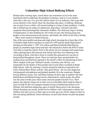 Columbine High School Bullying Effects
Despite these warning signs, sexual abuse can sometimes occur in the same
household which complicates the problem of putting a stop to it even further;
when this is the case, it is up to the child to report it to an authority. One cause that
occurs directly in the school where the shootings take place, is bullying. Bullying
can severely lower a child s self esteem leading to a heap of other problems. A child
that is bullied may be subject to depression, drug abuse, self harm and other
symptoms that psychologically traumatize children. The child may begin a feeling
of hopelessness or start doubting his self worth; he may start fearing going near
people or have pronounced social anxiety; and finally, the child can develop a feeling
... Show more content on Helpwriting.net ...
One of the most notable and gruesome high school shootings have been that of the
Columbine High School massacre on April 20, 1999 and the Heath High School
shooting on December 1, 1997. Eric Harris and Dylan Klebold killed thirteen
people at columbine high school and later shot themselves before the SWAT teams
were able to reach the school. Prior to the attack, the two teenagers had made home
videos apologizing to their parents and stating what they were planning to do.
According to them, what drove them to commit this gruesome act was due to
being bullied throughout school. These two had also been arrested before for
stealing items and had been reported to the sheriff s office for threatening to kill a
fellow student in the past. Michael Carneal, a fourteen year old boy, was
responsible for the deaths of three people and several others wounded at Heath
High School. After the shooting, Carneal claimed he had been inspired by the
movie Natural Born Killers and the video game Doom . He was also diagnosed
with paranoid schizophrenia and pleaded mentally ill in the courtroom. Despite
having different causes, Eric and Dylan lashing out their rage at students who had
bullied them and Michael being heavily influenced by violent media, the effect
was the same in both cases where many innocent people lost their lives. Their
parents also played a huge role as there was no noticeable effort made by them to
seek out help for the two teenagers despite having a troubled past before or for
Michael who had been displaying signs of mental illness prior to the shootings.
School shootings are mostly carried out by children with violent pasts or abuse, but
children who may not act on their rage at an early age may still be subject to later on
lash out during adulthood, which introduces several other threats towards the people
around
 