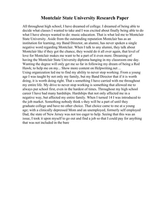 Montclair State University Research Paper
All throughout high school, I have dreamed of college. I dreamed of being able to
decide what classes I wanted to take and I was excited about finally being able to do
what I have always wanted to do: music education. That is what led me to Montclair
State University. Aside from the outstanding reputation Montclair has as an
institution for learning, my Band Director, an alumni, has never spoken a single
negative word regarding Montclair. When I talk to any alumni, they talk about
Montclair like if they got the chance, they would do it all over again, that level of
love for Montclair makes me want to be a part of it even more. Dreaming of
having the Montclair State University diploma hanging in my classroom one day.
Wanting the degree will only get me so far in following my dream of being a Red
Hawk; to help me on my... Show more content on Helpwriting.net ...
Using organization led me to find my ability to never stop working. From a young
age I was taught by not only my family, but my Band Director that if it is worth
doing, it is worth doing right. That s something I have carried with me throughout
my entire life. My drive to never stop working is something that allowed me to
always put school first, even in the hardest of times. Throughout my high school
career I have had many hardships. Hardships that not only affected me in a
negative way, but affected my entire family. When I turned 14 I was introduced to
the job market. Something nobody think s they will be a part of until they
graduate college and have no other choice. That choice came to me at a young
age; with a clinically depressed Mom and an unemployed, formerly self employed
Dad, the state of New Jersey was not too eager to help. Seeing that this was an
issue, I took it upon myself to go out and find a job so that I could pay for anything
that was not included in the bare
 