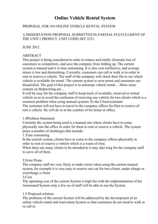 Online Vehicle Rental System
PROPOSAL FOR AN ONLINE VEHICLE RENTAL SYSTEM
A DISSERTATION PROPOSAL SUBMITTED IN PARTIAL FULFULLMENT OF
THE UNIT ( PROJECT, UNIT CODE) BIT 2221.
JUNE 2012
ABSTRACT
This project is being considered in order to reduce and totally eliminate loss of
customers to competitors, and save the company from folding up. The current
system is manual and it is time consuming. It is also cost ineffective, and average
return is low and diminishing. Currently, customers can call or walk in in order to
rent or reserve a vehicle. The staff of the company will check their file to see which
vehicle is available for rental. The current system is error prone and customers are
dissatisfied. The goal of this project is to automate vehicle rental ... Show more
content on Helpwriting.net ...
It will be easy for the company staff to keep track of available, reserved or rented
vehicle so as to avoid the confusion of reserving one vehicle for two clients which is a
common problem when using manual systems To the Client/customer
The customer will not have to travel to the company offices for Him to reserve of
rent a vehicle. He will do so at the comfort of his home or office.
1.4Problem Statement
Currently the system being used is a manual one where clients have to come
physically into the office in order for them to rent or reserve a vehicle. The system
poses a number of challenges that include:
1.Time consuming
In the current system, clients have to come to the company offices physically in
order to rent or reserve a vehicle which is a waste of time.
When there are many clients to be attended to it may take long for the company staff
to serve all of them.
2.Error Prone
The company staff are very likely to make errors when using the current manual
system, for example it is very easy to reserve one car for two clients, under charge or
overcharge a client.
3.Cost
The operating cost of the current System is high but with the implementation of the
Automated System only a few no of staff will be able to run the System.
1.5 Proposed solution
The problems of the current System will be addressed by the development of an
online vehicle rental and reservation System so that customers do not need to walk in
or call in
 