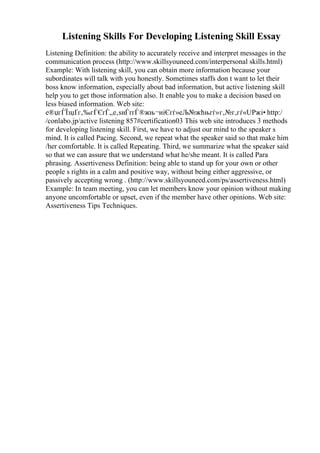 Listening Skills For Developing Listening Skill Essay
Listening Definition: the ability to accurately receive and interpret messages in the
communication process (http://www.skillsyouneed.com/interpersonal skills.html)
Example: With listening skill, you can obtain more information because your
subordinates will talk with you honestly. Sometimes staffs don t want to let their
boss know information, especially about bad information, but active listening skill
help you to get those information also. It enable you to make a decision based on
less biased information. Web site:
е®џгЃЇзџҐг‚‰гЃЄгЃ„е‚ѕиЃґгЃ®жњ¬иіЄгѓ»еЉ№жћњгѓ»г‚№г‚гѓ«UPжі• http:/
/conlabo.jp/active listening 857#certification03 This web site introduces 3 methods
for developing listening skill. First, we have to adjust our mind to the speaker s
mind. It is called Pacing. Second, we repeat what the speaker said so that make him
/her comfortable. It is called Repeating. Third, we summarize what the speaker said
so that we can assure that we understand what he/she meant. It is called Para
phrasing. Assertiveness Definition: being able to stand up for your own or other
people s rights in a calm and positive way, without being either aggressive, or
passively accepting wrong . (http://www.skillsyouneed.com/ps/assertiveness.html)
Example: In team meeting, you can let members know your opinion without making
anyone uncomfortable or upset, even if the member have other opinions. Web site:
Assertiveness Tips Techniques.
 