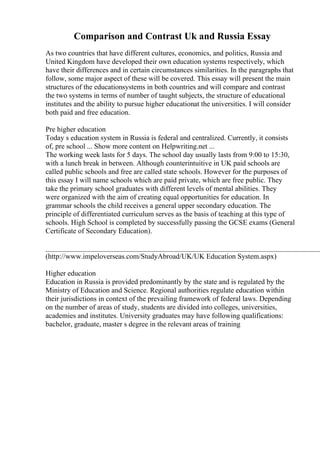 Comparison and Contrast Uk and Russia Essay
As two countries that have different cultures, economics, and politics, Russia and
United Kingdom have developed their own education systems respectively, which
have their differences and in certain circumstances similarities. In the paragraphs that
follow, some major aspect of these will be covered. This essay will present the main
structures of the educationsystems in both countries and will compare and contrast
the two systems in terms of number of taught subjects, the structure of educational
institutes and the ability to pursue higher educationat the universities. I will consider
both paid and free education.
Pre higher education
Today s education system in Russia is federal and centralized. Currently, it consists
of, pre school ... Show more content on Helpwriting.net ...
The working week lasts for 5 days. The school day usually lasts from 9:00 to 15:30,
with a lunch break in between. Although counterintuitive in UK paid schools are
called public schools and free are called state schools. However for the purposes of
this essay I will name schools which are paid private, which are free public. They
take the primary school graduates with different levels of mental abilities. They
were organized with the aim of creating equal opportunities for education. In
grammar schools the child receives a general upper secondary education. The
principle of differentiated curriculum serves as the basis of teaching at this type of
schools. High School is completed by successfully passing the GCSE exams (General
Certificate of Secondary Education).
____________________________________________________________________________
(http://www.impeloverseas.com/StudyAbroad/UK/UK Education System.aspx)
Higher education
Education in Russia is provided predominantly by the state and is regulated by the
Ministry of Education and Science. Regional authorities regulate education within
their jurisdictions in context of the prevailing framework of federal laws. Depending
on the number of areas of study, students are divided into colleges, universities,
academies and institutes. University graduates may have following qualifications:
bachelor, graduate, master s degree in the relevant areas of training
 