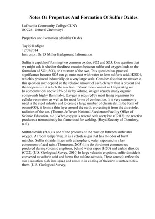 Notes On Properties And Formation Of Sulfur Oxides
LaGuardia Community College CUNY
SCC201 General Chemistry I
Properties and Formation of Sulfur Oxides
Taylor Radigan
12/07/2014
Instructor: Dr. D. Miller Background Information
Sulfur is capable of forming two common oxides, SO2 and SO3. One question that
we might ask is whether the direct reaction between sulfur and oxygen leads to the
formation of SO2, SO3, or a mixture of the two. This question has practical
significance because SO3 can go onto react with water to form sulfuric acid, H2SO4,
which is produced industrially on a very large scale. Consider also that the answer to
this question may depend on the relative amount of each element that is present and
the temperature at which the reaction ... Show more content on Helpwriting.net ...
In concentrations above 25% of air by volume, oxygen renders many organic
compounds highly flammable. Oxygen is required by most living organisms for
cellular respiration as well as for most forms of combustion. It is very commonly
used in the steel industry and to create a large number of chemicals. In the form of
ozone (O3), it forms a thin layer around the earth, protecting it from the ultraviolet
radiation of the sun. (Thomas Jefferson National Accelerator Facility Office of
Science Education, n.d.) When oxygen is reacted with acetylene (C2H2), the reaction
produces a tremendously hot flame used for welding. (Royal Society of Chemistry,
n.d.)
Sulfur dioxide (SO2) is one of the products of the reaction between sulfur and
oxygen. At room temperature, it is a colorless gas that has the odor of burnt
matches. Sulfur dioxide mixes with atmospheric water vapor and is a key
component of acid rain. (Thompson, 2003) It is the third most common gas
produced during volcanic eruptions, behind water vapor (H2O) and carbon dioxide
(CO2). (U.S. Geological Survey, 2010) In large volcanic eruptions, sulfur dioxide is
converted to sulfuric acid and forms fine sulfate aerosols. These aerosols reflect the
sun s radiation back into space and result in in cooling of the earth s surface below
them. (U.S. Geological Survey,
 