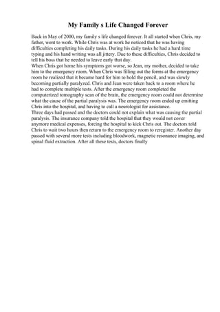 My Family s Life Changed Forever
Back in May of 2000, my family s life changed forever. It all started when Chris, my
father, went to work. While Chris was at work he noticed that he was having
difficulties completing his daily tasks. During his daily tasks he had a hard time
typing and his hand writing was all jittery. Due to these difficulties, Chris decided to
tell his boss that he needed to leave early that day.
When Chris got home his symptoms got worse, so Jean, my mother, decided to take
him to the emergency room. When Chris was filling out the forms at the emergency
room he realized that it became hard for him to hold the pencil, and was slowly
becoming partially paralyzed. Chris and Jean were taken back to a room where he
had to complete multiple tests. After the emergency room completed the
computerized tomography scan of the brain, the emergency room could not determine
what the cause of the partial paralysis was. The emergency room ended up emitting
Chris into the hospital, and having to call a neurologist for assistance.
Three days had passed and the doctors could not explain what was causing the partial
paralysis. The insurance company told the hospital that they would not cover
anymore medical expenses, forcing the hospital to kick Chris out. The doctors told
Chris to wait two hours then return to the emergency room to reregister. Another day
passed with several more tests including bloodwork, magnetic resonance imaging, and
spinal fluid extraction. After all these tests, doctors finally
 