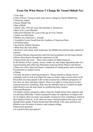Essay On What Doesn T Change By Naomi Shihab Nye
1.Title slide
a.Title of Poem: Trying to name what doesn t change by Naomi Shihab Nye
2.About the Author
a.Naomi Shihab Nye
i.Date of Birth
1.March 12th, 1952 (65 years old currently) ii. Hometown:
1.Born in St. Louis Missouri
2.Moved to Palestine for a year at the age of 14 iii. Parents
1.Father was Palestinian
2.Mother was American iv. Awards:
1.Awarded a Lavan Award from the Academy of American Poets
2.4 Pushcart prize
3.Several for children literature
v.What does she write about:
1.Known to write about Arab Americans/ the Middle East and the many cultures in
America
2.Common Human characteristics and Universal acceptance are her major themes
a.Shows these themes through her experiences in life
i.Famous book she wrote ... Show more content on Helpwriting.net ...
In the kitchen of Nye s poetry, onions, Arabic tea, and simple ingredients take on a
sacred meaning that reflect her Palestinian American Roots (Mercer and Strom)
a.These two critics observed Naomi s inspiration of writing poetry and even books
8.Connection to modern society
a.Theme
i.Overall, the poem is showing perspective. Things around us change, but we
constantly seem to look at an object the same no matter what or never notice at all.
Since there are many people in the world everyone has a different perspective of
how they see, hear, and tastes objects. There is no right or wrong answer in how
someone perceives something. Peter sees the abandon track as a symbol for death
while Roselva sees the train tracks as symbolizing daily routines
b.Personal Response:
i.In modern society, perspective plays a big role. People always have opinions and
see and taste differently. I believe perspective plays an importance in religion and
art. In religion, there are many ways people can perceive how something is stated in
their religious book etc. In art, there are many visual perceptions that can be seen
through many people. People should learn that nobody is the same and there are
different ways for others to observe and recognize things.
9.Discussion questions
a.Is it good to have perceptions?
 