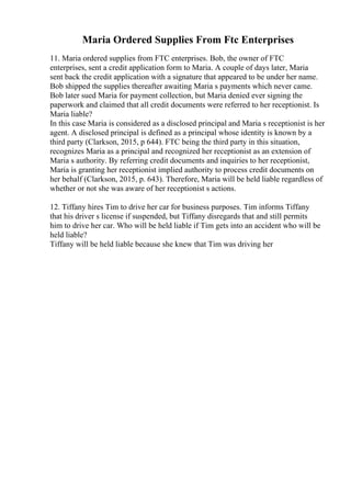 Maria Ordered Supplies From Ftc Enterprises
11. Maria ordered supplies from FTC enterprises. Bob, the owner of FTC
enterprises, sent a credit application form to Maria. A couple of days later, Maria
sent back the credit application with a signature that appeared to be under her name.
Bob shipped the supplies thereafter awaiting Maria s payments which never came.
Bob later sued Maria for payment collection, but Maria denied ever signing the
paperwork and claimed that all credit documents were referred to her receptionist. Is
Maria liable?
In this case Maria is considered as a disclosed principal and Maria s receptionist is her
agent. A disclosed principal is defined as a principal whose identity is known by a
third party (Clarkson, 2015, p 644). FTC being the third party in this situation,
recognizes Maria as a principal and recognized her receptionist as an extension of
Maria s authority. By referring credit documents and inquiries to her receptionist,
Maria is granting her receptionist implied authority to process credit documents on
her behalf (Clarkson, 2015, p. 643). Therefore, Maria will be held liable regardless of
whether or not she was aware of her receptionist s actions.
12. Tiffany hires Tim to drive her car for business purposes. Tim informs Tiffany
that his driver s license if suspended, but Tiffany disregards that and still permits
him to drive her car. Who will be held liable if Tim gets into an accident who will be
held liable?
Tiffany will be held liable because she knew that Tim was driving her
 