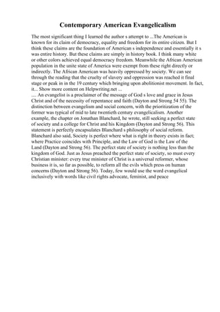 Contemporary American Evangelicalism
The most significant thing I learned the author s attempt to ...The American is
known for its claim of democracy, equality and freedom for its entire citizen. But I
think these claims are the foundation of American s independence and essentially it s
was entire history. But these claims are simply in history book. I think many white
or other colors achieved equal democracy freedom. Meanwhile the African American
population in the unite state of America were exempt from these right directly or
indirectly. The African American was heavily oppressed by society. We can see
through the reading that the cruelty of slavery and oppression was reached it final
stage or peak in in the 19 century which bringing upon abolitionist movement. In fact,
it... Show more content on Helpwriting.net ...
.... An evangelist is a proclaimer of the message of God s love and grace in Jesus
Christ and of the necessity of repentance and faith (Dayton and Strong 54 55). The
distinction between evangelism and social concern, with the prioritization of the
former was typical of mid to late twentieth century evangelicalism. Another
example, the chapter on Jonathan Blanchard, he wrote, still seeking a perfect state
of society and a college for Christ and his Kingdom (Dayton and Strong 56). This
statement is perfectly encapsulates Blanchard s philosophy of social reform.
Blanchard also said, Society is perfect where what is right in theory exists in fact;
where Practice coincides with Principle, and the Law of God is the Law of the
Land (Dayton and Strong 56). The perfect state of society is nothing less than the
kingdom of God. Just as Jesus preached the perfect state of society, so must every
Christian minister: every true minister of Christ is a universal reformer, whose
business it is, so far as possible, to reform all the evils which press on human
concerns (Dayton and Strong 56). Today, few would use the word evangelical
inclusively with words like civil rights advocate, feminist, and peace
 
