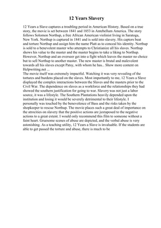12 Years Slavery
12 Years a Slave captures a troubling period in American History. Based on a true
story, the movie is set between 1841 and 1853 in Antebellum America. The story
follows Solomon Northup, a free African American violinist living in Saratoga,
New York. Northup is captured in 1841 and is sold into slavery. His captors beat
and torture Northup and assign him the name Platt as to conceal his identity. Northup
is sold to a benevolent master who attempts to Christianize all his slaves. Northup
shows his value to the master and the master begins to take a liking to Northup.
However, Northup and an overseer get into a fight which leaves the master no choice
but to sell Northup to another master. The new master is brutal and malevolent
towards all his slaves except Patsy, with whom he has... Show more content on
Helpwriting.net ...
The movie itself was extremely impactful. Watching it was very revealing of the
tortures and burdens placed on the slaves. Most importantly to me, 12 Years a Slave
displayed the complex interactions between the Slaves and the masters prior to the
Civil War. The dependence on slaves as a workforce and the relationships they had
showed the southern justification for going to war. Slavery was not just a labor
source, it was a lifestyle. The Southern Plantations heavily depended upon the
institution and losing it would be severely detrimental to their lifestyle. I
personally was touched by the benevolence of Bass and the risks taken by the
shopkeeper to rescue Northup. The movie places such a great deal of importance on
the atrocities on slavery that the positive actions are juxtaposed to the negative
actions to a great extent. I would only recommend this film to someone without a
faint heart. Gruesome scenes of abuse are depicted, and the verbal abuse is very
astonishing. As a teaching utility, 12 Years a Slave is invaluable. If the students are
able to get passed the torture and abuse, there is much to be
 