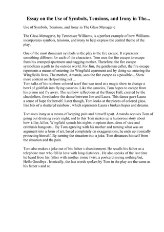 Essay on the Use of Symbols, Tensions, and Irony in The...
Use of Symbols, Tensions, and Irony in The Glass Menagerie
The Glass Menagerie, by Tennessee Williams, is a perfect example of how Williams
incorporates symbols, tensions, and irony to help express the central theme of the
play.
One of the most dominant symbols in the play is the fire escape. It represents
something different for each of the characters. Tom uses the fire escape to escape
from his cramped apartment and nagging mother. Therefore, the fire escape
symbolizes a path to the outside world. For Jim, the gentleman caller, the fire escape
represents a means of entering the Wingfield apartment and by doing so, entering the
Wingfields lives. The mother, Amanda, sees the fire escape as a possible... Show
more content on Helpwriting.net ...
Tom talks of his rainbow colored scarf that was used at a magic show to change a
bowl of goldfish into flying canaries. Like the canaries, Tom hopes to escape from
his prison and fly away. The rainbow reflections at the Dance Hall, created by the
chandeliers, foreshadow the dance between Jim and Laura. This dance gave Laura
a sense of hope for herself. Later though, Tom looks at the pieces of colored glass,
like bits of a shattered rainbow , which represents Laura s broken hopes and dreams.
Tom uses irony as a means of keeping pain and himself apart. Amanda accuses Tom of
going out drinking every night, and to this Tom makes up a humorous story about
how killer, killer, Wingfield spends his nights in opium dens, dens of vice and
criminals hangouts... By Tom agreeing with his mother and turning what was an
argument into a form of art, based completely on exaggerations, he ends up ironically
protecting himself. By turning the situation into a joke, Tom distances himself from
the situation and the pain.
Tom also makes a joke out of his father s abandonment. He recalls his father as a
telephone man who fell in love with long distances . He also speaks of the last time
he heard from his father with another ironic twist, a postcard saying nothing but,
Hello Goodbye . Ironically, the last words spoken by Tom in the play are the same as
his father s and so
 