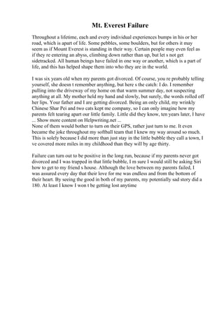 Mt. Everest Failure
Throughout a lifetime, each and every individual experiences bumps in his or her
road, which is apart of life. Some pebbles, some boulders, but for others it may
seem as if Mount Everest is standing in their way. Certain people may even feel as
if they re entering an abyss, climbing down rather than up, but let s not get
sidetracked. All human beings have failed in one way or another, which is a part of
life, and this has helped shape them into who they are in the world.
I was six years old when my parents got divorced. Of course, you re probably telling
yourself, she doesn t remember anything, but here s the catch: I do. I remember
pulling into the driveway of my home on that warm summer day, not suspecting
anything at all. My mother held my hand and slowly, but surely, the words rolled off
her lips. Your father and I are getting divorced. Being an only child, my wrinkly
Chinese Shar Pei and two cats kept me company, so I can only imagine how my
parents felt tearing apart our little family. Little did they know, ten years later, I have
... Show more content on Helpwriting.net ...
None of them would bother to turn on their GPS, rather just turn to me. It even
became the joke throughout my softball team that I knew my way around so much.
This is solely because I did more than just stay in the little bubble they call a town, I
ve covered more miles in my childhood than they will by age thirty.
Failure can turn out to be positive in the long run, because if my parents never got
divorced and I was trapped in that little bubble, I m sure I would still be asking Siri
how to get to my friend s house. Although the love between my parents failed, I
was assured every day that their love for me was endless and from the bottom of
their heart. By seeing the good in both of my parents, my potentially sad story did a
180. At least I know I won t be getting lost anytime
 