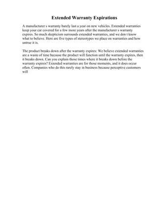 Extended Warranty Expirations
A manufacturer s warranty barely last a year on new vehicles. Extended warranties
keep your car covered for a few more years after the manufacturer s warranty
expires. So much skepticism surrounds extended warranties, and we don t know
what to believe. Here are five types of stereotypes we place on warranties and how
untrue it is.
The product breaks down after the warranty expires: We believe extended warranties
are a waste of time because the product will function until the warranty expires, then
it breaks down. Can you explain those times where it breaks down before the
warranty expires? Extended warranties are for those moments, and it does occur
often. Companies who do this rarely stay in business because perceptive customers
will
 