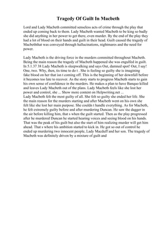 Tragedy Of Guilt In Macbeth
Lord and Lady Macbeth committed senseless acts of crime through the play that
ended up coming back to them. Lady Macbeth wanted Macbeth to be king so badly
she did anything in her power to get there, even murder. By the end of the play they
had a lot of blood on their hands and guilt in their head. Guilt caused the tragedy of
Macbeththat was conveyed through hallucinations, nightmares and the need for
power.
Lady Macbeth is the driving force in the murders committed throughout Macbeth.
Being the main reason the tragedy of Macbeth happened she was engulfed in guilt.
In 5.1.37 38 Lady Macbeth is sleepwalking and says Out, damned spot! Out, I say!
One, two. Why, then, tis time to do t . She is feeling so guilty she is imagining
fake blood on her that isn t coming off. This is the beginning of her downfall before
it becomes too late to recover. As the story starts to progress Macbeth starts to gain
his own sense of confidence in the murders. He makes a plan to have Banquo killed
and leaves Lady Macbeth out of the plans. Lady Macbeth feels like she lost her
power and control, she ... Show more content on Helpwriting.net ...
Lady Macbeth felt the most guilty of all. She felt so guilty she ended her life. She
the main reason for the murders starting and after Macbeth went on his own she
felt like she lost her main purpose. She couldn t handle everything. As for Macbeth,
he felt extremely guilty before and after murdering Duncan. He saw the dagger in
the air before killing him, that s when the guilt started. Then as the play progressed
after he murdered Duncan he started hearing voices and seeing blood on his hands.
That was the peak of his guilt but also the start of him realizing murder will get him
ahead. That s where his ambition started to kick in. He got so out of control he
ended up murdering two innocent people, Lady Macduff and her son. The tragedy of
Macbeth was definitely driven by a mixture of guilt and
 