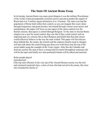 The State Of Ancient Rome Essay
In its heyday Ancient Rome was many great thingsm it was the military Powerhouse
of the world, it had uncomparable economic power and and at peakm the empire of
Rome had over 5 million square kilometres in it s Territory. The state even had the
population of Rome held within their control, as you can imagine this wasn t done
through trnsperency and good morales, but instead through various scare tactics and
manipulation, this paper will focus on one aspect of the states control over the
Roman citizens, that aspect is control through Religion. To the state in Ancient Rome
religion was a tool for social control, they saw that if they could control such an
important part of a citizens life as their Religion and beleifs that then that citizen
would effectivly behaive in the way the state wished. This paper will first discuss
those behind this, the senate, the consuls and the emperor [maybe need to change],
will then talk about the control being previlent even with those near the top of the
social ladder using the example of the Vesta virgins. After this the Calender and
festivals used by the state to have a strong hold of control throughtout someones life
will be the topic and finally two state promoted rittuals will be talked and analized.
Roles people played
[introduction]
[The top state officals] At the very top of the Anceint Roman society was the rich
and esteemed senatorial class, a class of men who had served in the senate, this class
also included the family of
 
