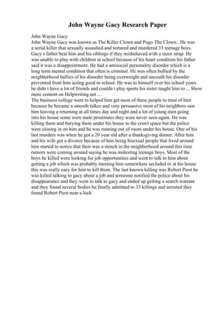 John Wayne Gacy Research Paper
John Wayne Gacy
John Wayne Gacy was known as The Killer Clown and Pogo The Clown . He was
a serial killer that sexually assaulted and tortured and murdered 33 teenage boys.
Gacy s father beat him and his siblings if they misbehaved with a razor strap. He
was unable to play with children at school because of his heart condition his father
said it was a disappointment. He had a antisocial personality disorder which is a
long term mental condition that often is criminal. He was often bullied by the
neighborhood bullies of his disorder being overweight and uncouth his disorder
prevented from him acting good in school. He was to himself over his school years
he didn t have a lot of friends and couldn t play sports his sister taught him to ... Show
more content on Helpwriting.net ...
The business college went to helped him get most of these people to trust of him
because he became a smooth talker and very persuasive most of his neighbors saw
him leaving a returning at all times day and night and a lot of young men going
into his house some were male prostitutes they were never seen again. He was
killing them and burying them under his house in the crawl space but the police
were closing in on him and he was running out of room under his house. One of his
last murders was when he got a 20 year old after a thanksgiving dinner. After him
and his wife got a divorce because of him being bisexual people that lived around
him started to notice that their was a stench in the neighborhood around this time
rumors were coming around saying he was molesting teenage boys. Most of the
boys he killed were looking for job opportunities and went to talk to him about
getting a job which was probably meeting him somewhere secluded or at his house
this was really easy for him to kill them. The last known killing was Robert Piest he
was killed talking to gacy about a job and someone notified the police about his
disappearance and they went to talk to gacy and ended up getting a search warrant
and they found several bodies he finally admitted to 33 killings and arrested they
found Robert Piest near a lock
 