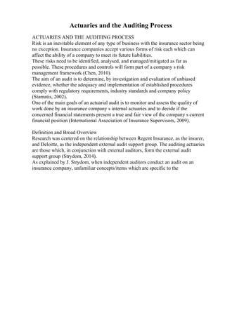 Actuaries and the Auditing Process
ACTUARIES AND THE AUDITING PROCESS
Risk is an inevitable element of any type of business with the insurance sector being
no exception. Insurance companies accept various forms of risk each which can
affect the ability of a company to meet its future liabilities.
These risks need to be identified, analysed, and managed/mitigated as far as
possible. These procedures and controls will form part of a company s risk
management framework (Chen, 2010).
The aim of an audit is to determine, by investigation and evaluation of unbiased
evidence, whether the adequacy and implementation of established procedures
comply with regulatory requirements, industry standards and company policy
(Stamatis, 2002).
One of the main goals of an actuarial audit is to monitor and assess the quality of
work done by an insurance company s internal actuaries and to decide if the
concerned financial statements present a true and fair view of the company s current
financial position (International Association of Insurance Supervisors, 2009).
Definition and Broad Overview
Research was centered on the relationship between Regent Insurance, as the insurer,
and Deloitte, as the independent external audit support group. The auditing actuaries
are those which, in conjunction with external auditors, form the external audit
support group (Strydom, 2014).
As explained by J. Strydom, when independent auditors conduct an audit on an
insurance company, unfamiliar concepts/items which are specific to the
 