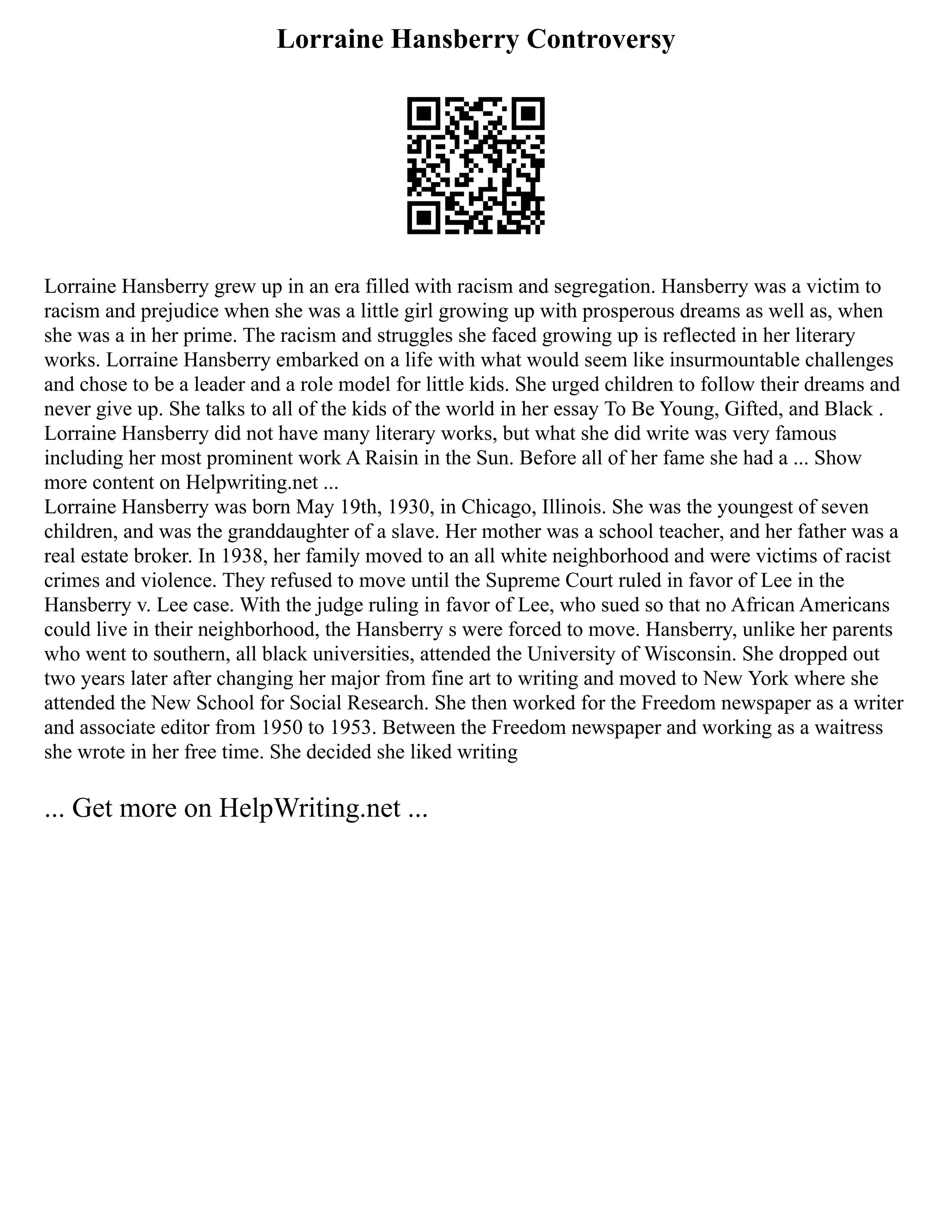 Lorraine Hansberry Controversy
Lorraine Hansberry grew up in an era filled with racism and segregation. Hansberry was a victim to
racism and prejudice when she was a little girl growing up with prosperous dreams as well as, when
she was a in her prime. The racism and struggles she faced growing up is reflected in her literary
works. Lorraine Hansberry embarked on a life with what would seem like insurmountable challenges
and chose to be a leader and a role model for little kids. She urged children to follow their dreams and
never give up. She talks to all of the kids of the world in her essay To Be Young, Gifted, and Black .
Lorraine Hansberry did not have many literary works, but what she did write was very famous
including her most prominent work A Raisin in the Sun. Before all of her fame she had a ... Show
more content on Helpwriting.net ...
Lorraine Hansberry was born May 19th, 1930, in Chicago, Illinois. She was the youngest of seven
children, and was the granddaughter of a slave. Her mother was a school teacher, and her father was a
real estate broker. In 1938, her family moved to an all white neighborhood and were victims of racist
crimes and violence. They refused to move until the Supreme Court ruled in favor of Lee in the
Hansberry v. Lee case. With the judge ruling in favor of Lee, who sued so that no African Americans
could live in their neighborhood, the Hansberry s were forced to move. Hansberry, unlike her parents
who went to southern, all black universities, attended the University of Wisconsin. She dropped out
two years later after changing her major from fine art to writing and moved to New York where she
attended the New School for Social Research. She then worked for the Freedom newspaper as a writer
and associate editor from 1950 to 1953. Between the Freedom newspaper and working as a waitress
she wrote in her free time. She decided she liked writing
... Get more on HelpWriting.net ...
 
