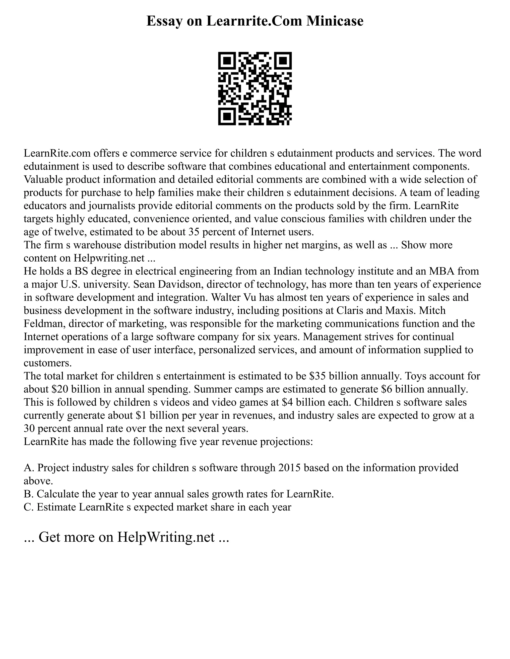 Essay on Learnrite.Com Minicase
LearnRite.com offers e commerce service for children s edutainment products and services. The word
edutainment is used to describe software that combines educational and entertainment components.
Valuable product information and detailed editorial comments are combined with a wide selection of
products for purchase to help families make their children s edutainment decisions. A team of leading
educators and journalists provide editorial comments on the products sold by the firm. LearnRite
targets highly educated, convenience oriented, and value conscious families with children under the
age of twelve, estimated to be about 35 percent of Internet users.
The firm s warehouse distribution model results in higher net margins, as well as ... Show more
content on Helpwriting.net ...
He holds a BS degree in electrical engineering from an Indian technology institute and an MBA from
a major U.S. university. Sean Davidson, director of technology, has more than ten years of experience
in software development and integration. Walter Vu has almost ten years of experience in sales and
business development in the software industry, including positions at Claris and Maxis. Mitch
Feldman, director of marketing, was responsible for the marketing communications function and the
Internet operations of a large software company for six years. Management strives for continual
improvement in ease of user interface, personalized services, and amount of information supplied to
customers.
The total market for children s entertainment is estimated to be $35 billion annually. Toys account for
about $20 billion in annual spending. Summer camps are estimated to generate $6 billion annually.
This is followed by children s videos and video games at $4 billion each. Children s software sales
currently generate about $1 billion per year in revenues, and industry sales are expected to grow at a
30 percent annual rate over the next several years.
LearnRite has made the following five year revenue projections:
A. Project industry sales for children s software through 2015 based on the information provided
above.
B. Calculate the year to year annual sales growth rates for LearnRite.
C. Estimate LearnRite s expected market share in each year
... Get more on HelpWriting.net ...
 