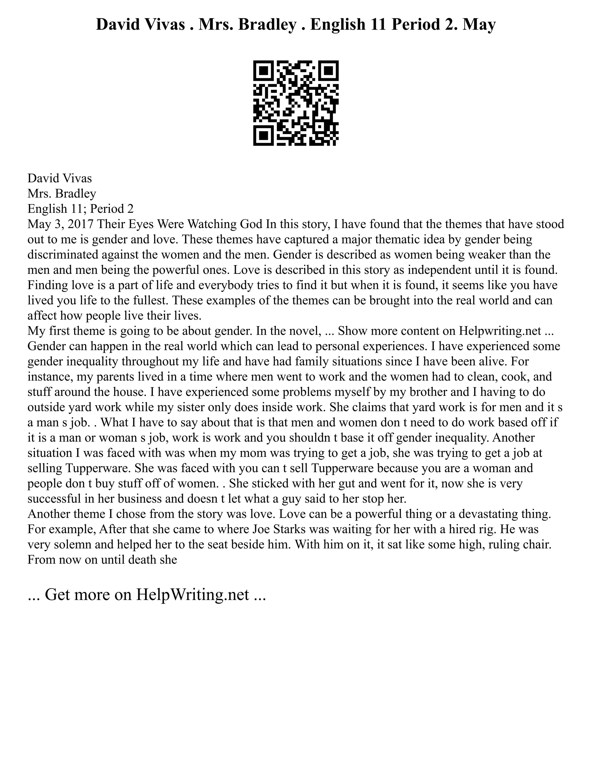 David Vivas . Mrs. Bradley . English 11 Period 2. May
David Vivas
Mrs. Bradley
English 11; Period 2
May 3, 2017 Their Eyes Were Watching God In this story, I have found that the themes that have stood
out to me is gender and love. These themes have captured a major thematic idea by gender being
discriminated against the women and the men. Gender is described as women being weaker than the
men and men being the powerful ones. Love is described in this story as independent until it is found.
Finding love is a part of life and everybody tries to find it but when it is found, it seems like you have
lived you life to the fullest. These examples of the themes can be brought into the real world and can
affect how people live their lives.
My first theme is going to be about gender. In the novel, ... Show more content on Helpwriting.net ...
Gender can happen in the real world which can lead to personal experiences. I have experienced some
gender inequality throughout my life and have had family situations since I have been alive. For
instance, my parents lived in a time where men went to work and the women had to clean, cook, and
stuff around the house. I have experienced some problems myself by my brother and I having to do
outside yard work while my sister only does inside work. She claims that yard work is for men and it s
a man s job. . What I have to say about that is that men and women don t need to do work based off if
it is a man or woman s job, work is work and you shouldn t base it off gender inequality. Another
situation I was faced with was when my mom was trying to get a job, she was trying to get a job at
selling Tupperware. She was faced with you can t sell Tupperware because you are a woman and
people don t buy stuff off of women. . She sticked with her gut and went for it, now she is very
successful in her business and doesn t let what a guy said to her stop her.
Another theme I chose from the story was love. Love can be a powerful thing or a devastating thing.
For example, After that she came to where Joe Starks was waiting for her with a hired rig. He was
very solemn and helped her to the seat beside him. With him on it, it sat like some high, ruling chair.
From now on until death she
... Get more on HelpWriting.net ...
 