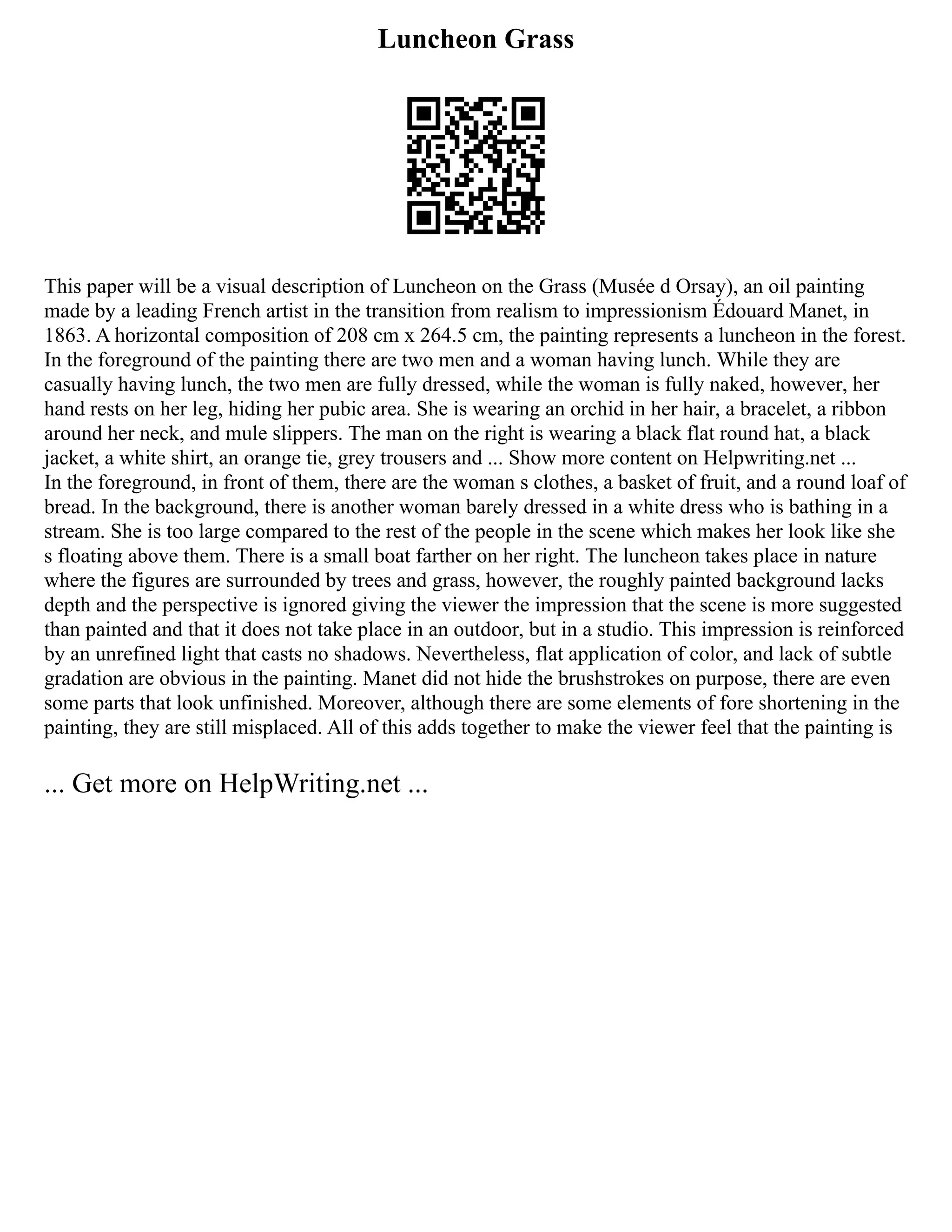 Luncheon Grass
This paper will be a visual description of Luncheon on the Grass (Musée d Orsay), an oil painting
made by a leading French artist in the transition from realism to impressionism Édouard Manet, in
1863. A horizontal composition of 208 cm x 264.5 cm, the painting represents a luncheon in the forest.
In the foreground of the painting there are two men and a woman having lunch. While they are
casually having lunch, the two men are fully dressed, while the woman is fully naked, however, her
hand rests on her leg, hiding her pubic area. She is wearing an orchid in her hair, a bracelet, a ribbon
around her neck, and mule slippers. The man on the right is wearing a black flat round hat, a black
jacket, a white shirt, an orange tie, grey trousers and ... Show more content on Helpwriting.net ...
In the foreground, in front of them, there are the woman s clothes, a basket of fruit, and a round loaf of
bread. In the background, there is another woman barely dressed in a white dress who is bathing in a
stream. She is too large compared to the rest of the people in the scene which makes her look like she
s floating above them. There is a small boat farther on her right. The luncheon takes place in nature
where the figures are surrounded by trees and grass, however, the roughly painted background lacks
depth and the perspective is ignored giving the viewer the impression that the scene is more suggested
than painted and that it does not take place in an outdoor, but in a studio. This impression is reinforced
by an unrefined light that casts no shadows. Nevertheless, flat application of color, and lack of subtle
gradation are obvious in the painting. Manet did not hide the brushstrokes on purpose, there are even
some parts that look unfinished. Moreover, although there are some elements of fore shortening in the
painting, they are still misplaced. All of this adds together to make the viewer feel that the painting is
... Get more on HelpWriting.net ...
 