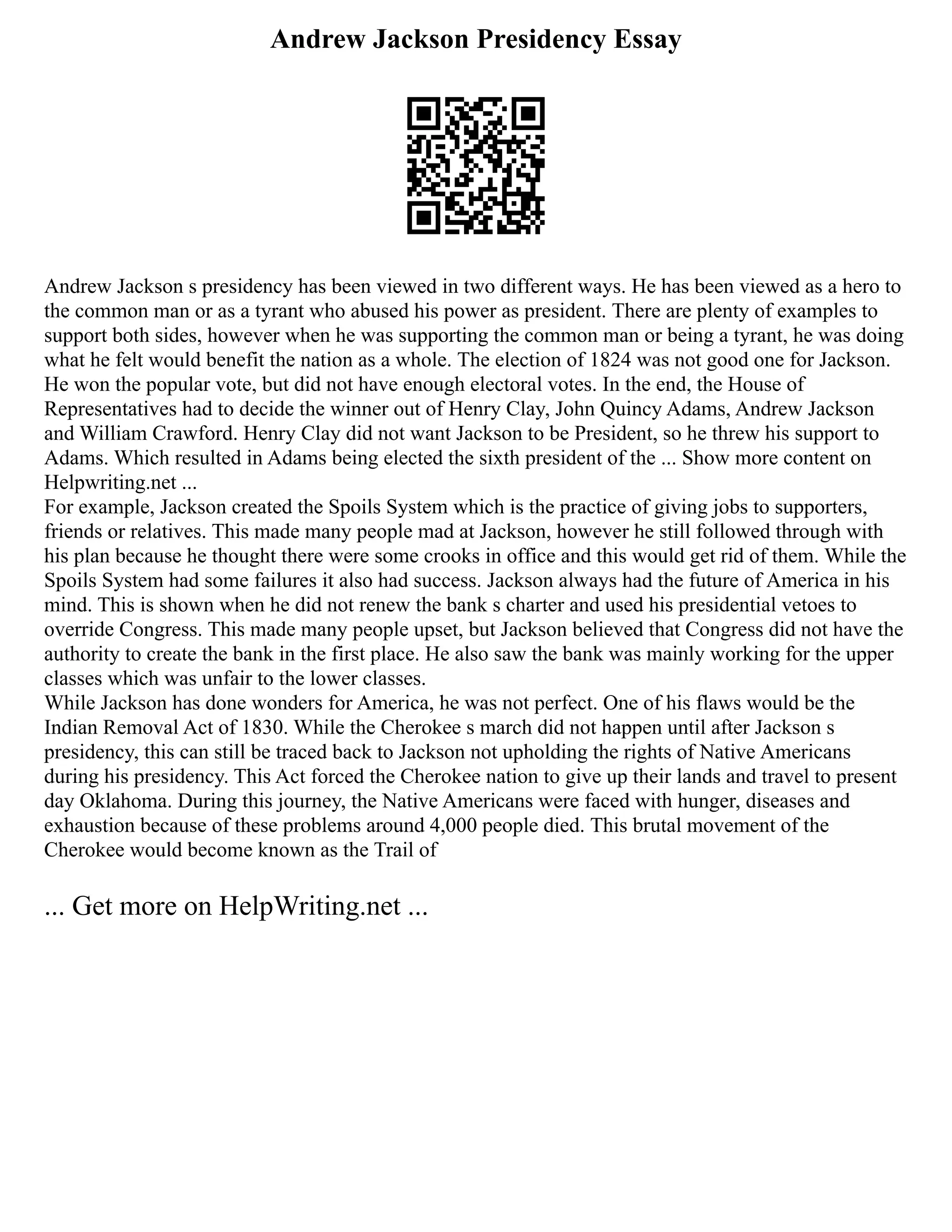 Andrew Jackson Presidency Essay
Andrew Jackson s presidency has been viewed in two different ways. He has been viewed as a hero to
the common man or as a tyrant who abused his power as president. There are plenty of examples to
support both sides, however when he was supporting the common man or being a tyrant, he was doing
what he felt would benefit the nation as a whole. The election of 1824 was not good one for Jackson.
He won the popular vote, but did not have enough electoral votes. In the end, the House of
Representatives had to decide the winner out of Henry Clay, John Quincy Adams, Andrew Jackson
and William Crawford. Henry Clay did not want Jackson to be President, so he threw his support to
Adams. Which resulted in Adams being elected the sixth president of the ... Show more content on
Helpwriting.net ...
For example, Jackson created the Spoils System which is the practice of giving jobs to supporters,
friends or relatives. This made many people mad at Jackson, however he still followed through with
his plan because he thought there were some crooks in office and this would get rid of them. While the
Spoils System had some failures it also had success. Jackson always had the future of America in his
mind. This is shown when he did not renew the bank s charter and used his presidential vetoes to
override Congress. This made many people upset, but Jackson believed that Congress did not have the
authority to create the bank in the first place. He also saw the bank was mainly working for the upper
classes which was unfair to the lower classes.
While Jackson has done wonders for America, he was not perfect. One of his flaws would be the
Indian Removal Act of 1830. While the Cherokee s march did not happen until after Jackson s
presidency, this can still be traced back to Jackson not upholding the rights of Native Americans
during his presidency. This Act forced the Cherokee nation to give up their lands and travel to present
day Oklahoma. During this journey, the Native Americans were faced with hunger, diseases and
exhaustion because of these problems around 4,000 people died. This brutal movement of the
Cherokee would become known as the Trail of
... Get more on HelpWriting.net ...
 