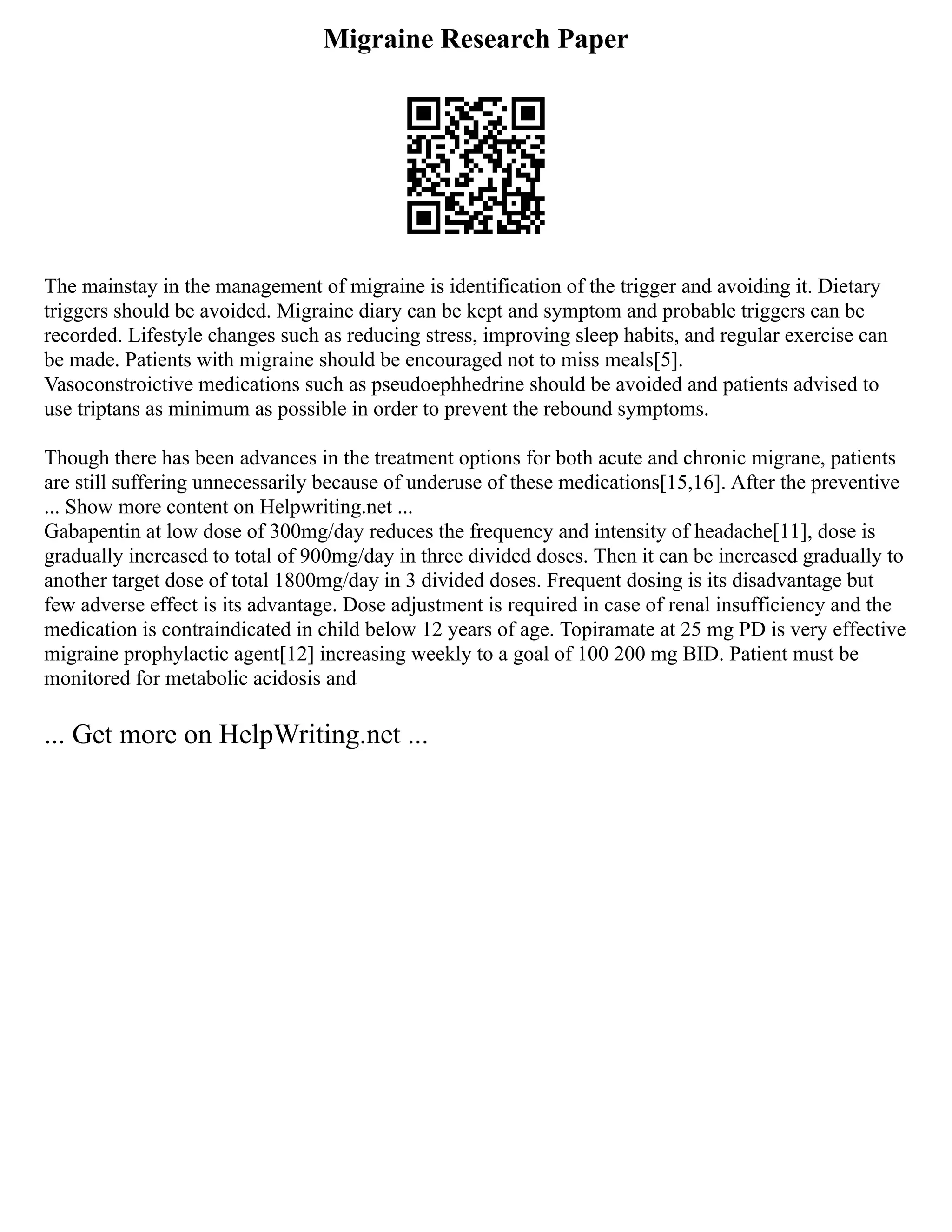 Migraine Research Paper
The mainstay in the management of migraine is identification of the trigger and avoiding it. Dietary
triggers should be avoided. Migraine diary can be kept and symptom and probable triggers can be
recorded. Lifestyle changes such as reducing stress, improving sleep habits, and regular exercise can
be made. Patients with migraine should be encouraged not to miss meals[5].
Vasoconstroictive medications such as pseudoephhedrine should be avoided and patients advised to
use triptans as minimum as possible in order to prevent the rebound symptoms.
Though there has been advances in the treatment options for both acute and chronic migrane, patients
are still suffering unnecessarily because of underuse of these medications[15,16]. After the preventive
... Show more content on Helpwriting.net ...
Gabapentin at low dose of 300mg/day reduces the frequency and intensity of headache[11], dose is
gradually increased to total of 900mg/day in three divided doses. Then it can be increased gradually to
another target dose of total 1800mg/day in 3 divided doses. Frequent dosing is its disadvantage but
few adverse effect is its advantage. Dose adjustment is required in case of renal insufficiency and the
medication is contraindicated in child below 12 years of age. Topiramate at 25 mg PD is very effective
migraine prophylactic agent[12] increasing weekly to a goal of 100 200 mg BID. Patient must be
monitored for metabolic acidosis and
... Get more on HelpWriting.net ...
 