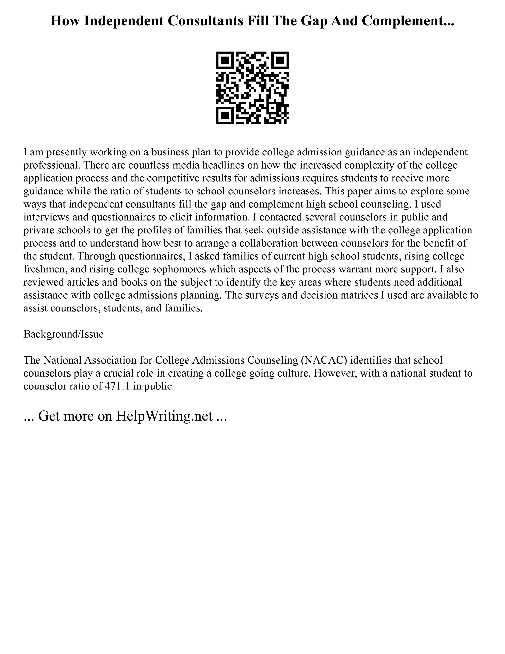 How Independent Consultants Fill The Gap And Complement...
I am presently working on a business plan to provide college admission guidance as an independent
professional. There are countless media headlines on how the increased complexity of the college
application process and the competitive results for admissions requires students to receive more
guidance while the ratio of students to school counselors increases. This paper aims to explore some
ways that independent consultants fill the gap and complement high school counseling. I used
interviews and questionnaires to elicit information. I contacted several counselors in public and
private schools to get the profiles of families that seek outside assistance with the college application
process and to understand how best to arrange a collaboration between counselors for the benefit of
the student. Through questionnaires, I asked families of current high school students, rising college
freshmen, and rising college sophomores which aspects of the process warrant more support. I also
reviewed articles and books on the subject to identify the key areas where students need additional
assistance with college admissions planning. The surveys and decision matrices I used are available to
assist counselors, students, and families.
Background/Issue
The National Association for College Admissions Counseling (NACAC) identifies that school
counselors play a crucial role in creating a college going culture. However, with a national student to
counselor ratio of 471:1 in public
... Get more on HelpWriting.net ...
 