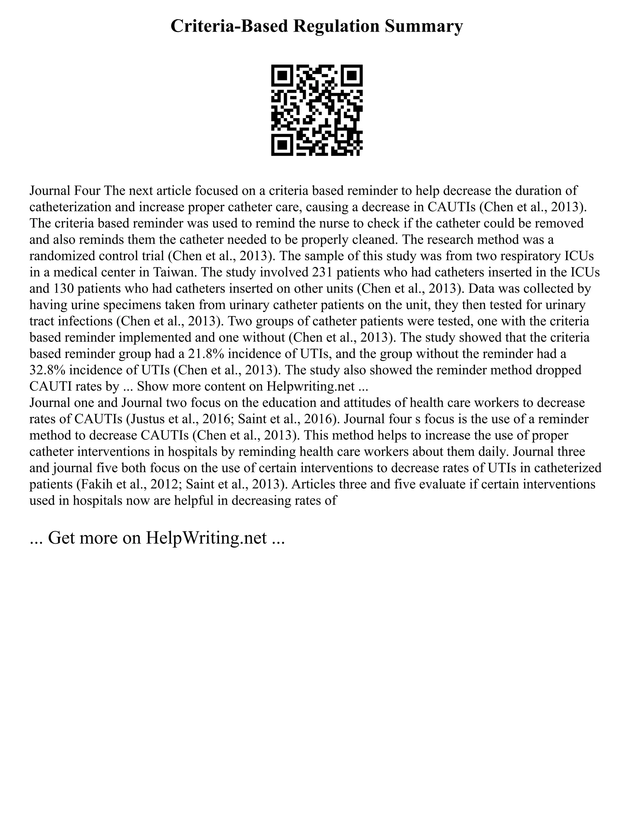 Criteria-Based Regulation Summary
Journal Four The next article focused on a criteria based reminder to help decrease the duration of
catheterization and increase proper catheter care, causing a decrease in CAUTIs (Chen et al., 2013).
The criteria based reminder was used to remind the nurse to check if the catheter could be removed
and also reminds them the catheter needed to be properly cleaned. The research method was a
randomized control trial (Chen et al., 2013). The sample of this study was from two respiratory ICUs
in a medical center in Taiwan. The study involved 231 patients who had catheters inserted in the ICUs
and 130 patients who had catheters inserted on other units (Chen et al., 2013). Data was collected by
having urine specimens taken from urinary catheter patients on the unit, they then tested for urinary
tract infections (Chen et al., 2013). Two groups of catheter patients were tested, one with the criteria
based reminder implemented and one without (Chen et al., 2013). The study showed that the criteria
based reminder group had a 21.8% incidence of UTIs, and the group without the reminder had a
32.8% incidence of UTIs (Chen et al., 2013). The study also showed the reminder method dropped
CAUTI rates by ... Show more content on Helpwriting.net ...
Journal one and Journal two focus on the education and attitudes of health care workers to decrease
rates of CAUTIs (Justus et al., 2016; Saint et al., 2016). Journal four s focus is the use of a reminder
method to decrease CAUTIs (Chen et al., 2013). This method helps to increase the use of proper
catheter interventions in hospitals by reminding health care workers about them daily. Journal three
and journal five both focus on the use of certain interventions to decrease rates of UTIs in catheterized
patients (Fakih et al., 2012; Saint et al., 2013). Articles three and five evaluate if certain interventions
used in hospitals now are helpful in decreasing rates of
... Get more on HelpWriting.net ...
 
