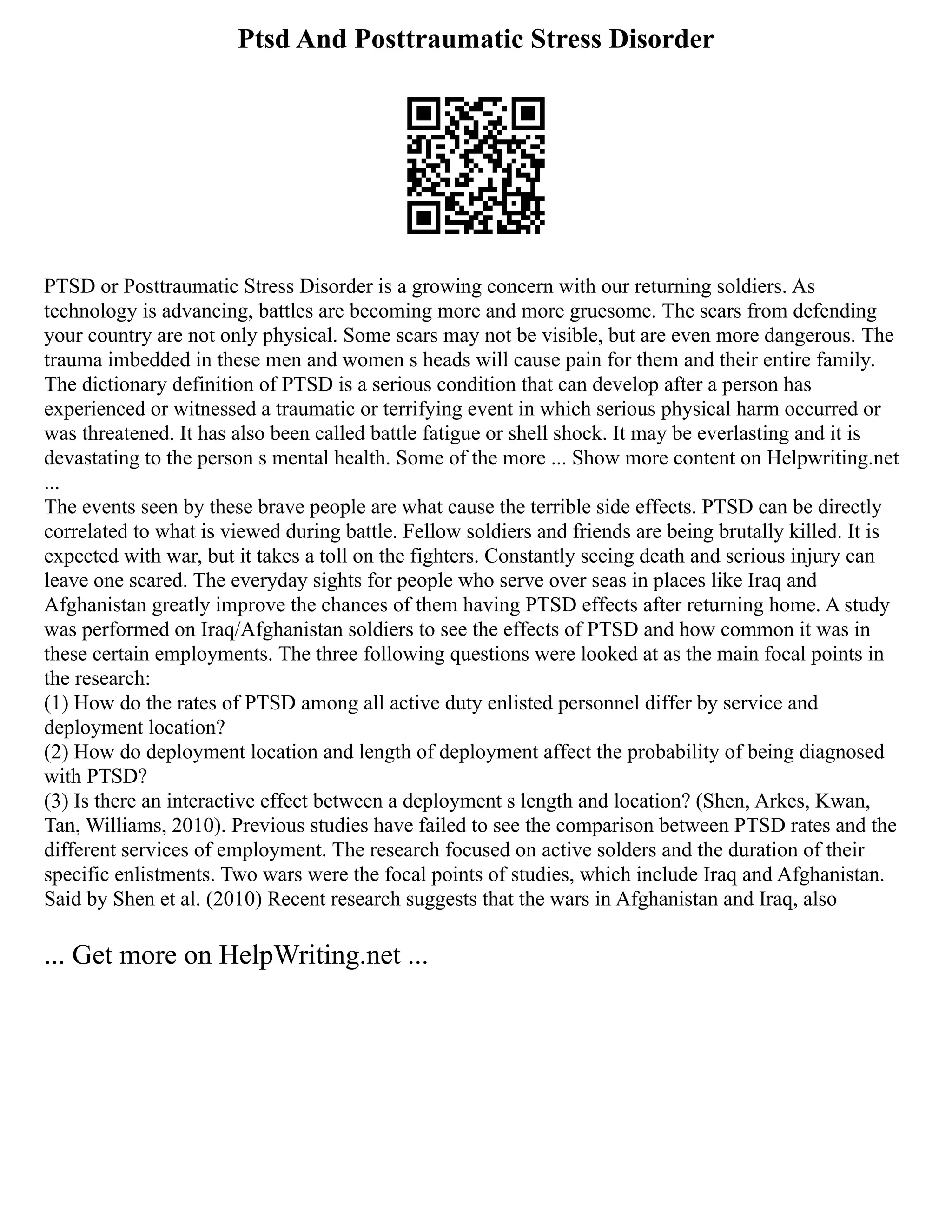 Ptsd And Posttraumatic Stress Disorder
PTSD or Posttraumatic Stress Disorder is a growing concern with our returning soldiers. As
technology is advancing, battles are becoming more and more gruesome. The scars from defending
your country are not only physical. Some scars may not be visible, but are even more dangerous. The
trauma imbedded in these men and women s heads will cause pain for them and their entire family.
The dictionary definition of PTSD is a serious condition that can develop after a person has
experienced or witnessed a traumatic or terrifying event in which serious physical harm occurred or
was threatened. It has also been called battle fatigue or shell shock. It may be everlasting and it is
devastating to the person s mental health. Some of the more ... Show more content on Helpwriting.net
...
The events seen by these brave people are what cause the terrible side effects. PTSD can be directly
correlated to what is viewed during battle. Fellow soldiers and friends are being brutally killed. It is
expected with war, but it takes a toll on the fighters. Constantly seeing death and serious injury can
leave one scared. The everyday sights for people who serve over seas in places like Iraq and
Afghanistan greatly improve the chances of them having PTSD effects after returning home. A study
was performed on Iraq/Afghanistan soldiers to see the effects of PTSD and how common it was in
these certain employments. The three following questions were looked at as the main focal points in
the research:
(1) How do the rates of PTSD among all active duty enlisted personnel differ by service and
deployment location?
(2) How do deployment location and length of deployment affect the probability of being diagnosed
with PTSD?
(3) Is there an interactive effect between a deployment s length and location? (Shen, Arkes, Kwan,
Tan, Williams, 2010). Previous studies have failed to see the comparison between PTSD rates and the
different services of employment. The research focused on active solders and the duration of their
specific enlistments. Two wars were the focal points of studies, which include Iraq and Afghanistan.
Said by Shen et al. (2010) Recent research suggests that the wars in Afghanistan and Iraq, also
... Get more on HelpWriting.net ...
 