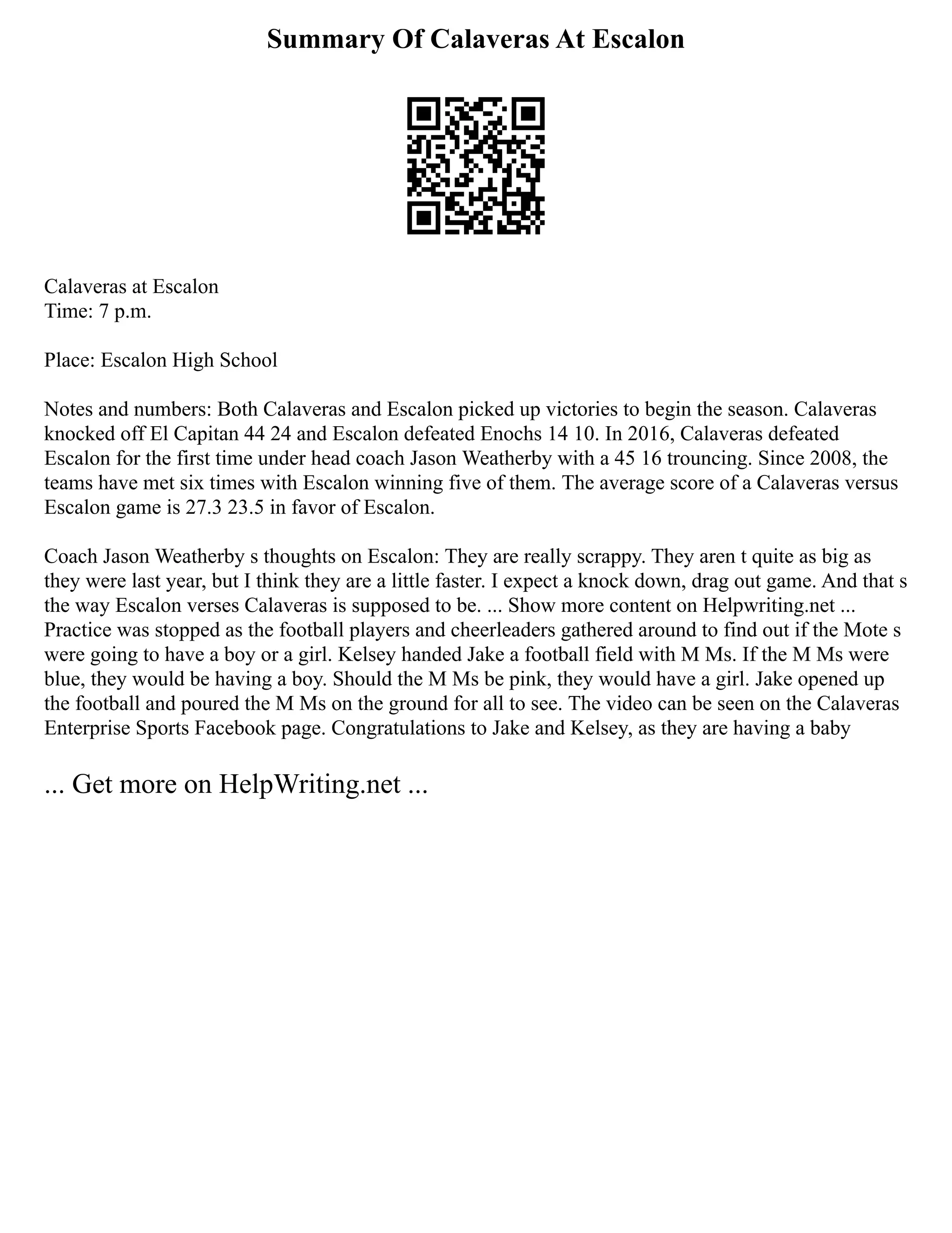 Summary Of Calaveras At Escalon
Calaveras at Escalon
Time: 7 p.m.
Place: Escalon High School
Notes and numbers: Both Calaveras and Escalon picked up victories to begin the season. Calaveras
knocked off El Capitan 44 24 and Escalon defeated Enochs 14 10. In 2016, Calaveras defeated
Escalon for the first time under head coach Jason Weatherby with a 45 16 trouncing. Since 2008, the
teams have met six times with Escalon winning five of them. The average score of a Calaveras versus
Escalon game is 27.3 23.5 in favor of Escalon.
Coach Jason Weatherby s thoughts on Escalon: They are really scrappy. They aren t quite as big as
they were last year, but I think they are a little faster. I expect a knock down, drag out game. And that s
the way Escalon verses Calaveras is supposed to be. ... Show more content on Helpwriting.net ...
Practice was stopped as the football players and cheerleaders gathered around to find out if the Mote s
were going to have a boy or a girl. Kelsey handed Jake a football field with M Ms. If the M Ms were
blue, they would be having a boy. Should the M Ms be pink, they would have a girl. Jake opened up
the football and poured the M Ms on the ground for all to see. The video can be seen on the Calaveras
Enterprise Sports Facebook page. Congratulations to Jake and Kelsey, as they are having a baby
... Get more on HelpWriting.net ...
 