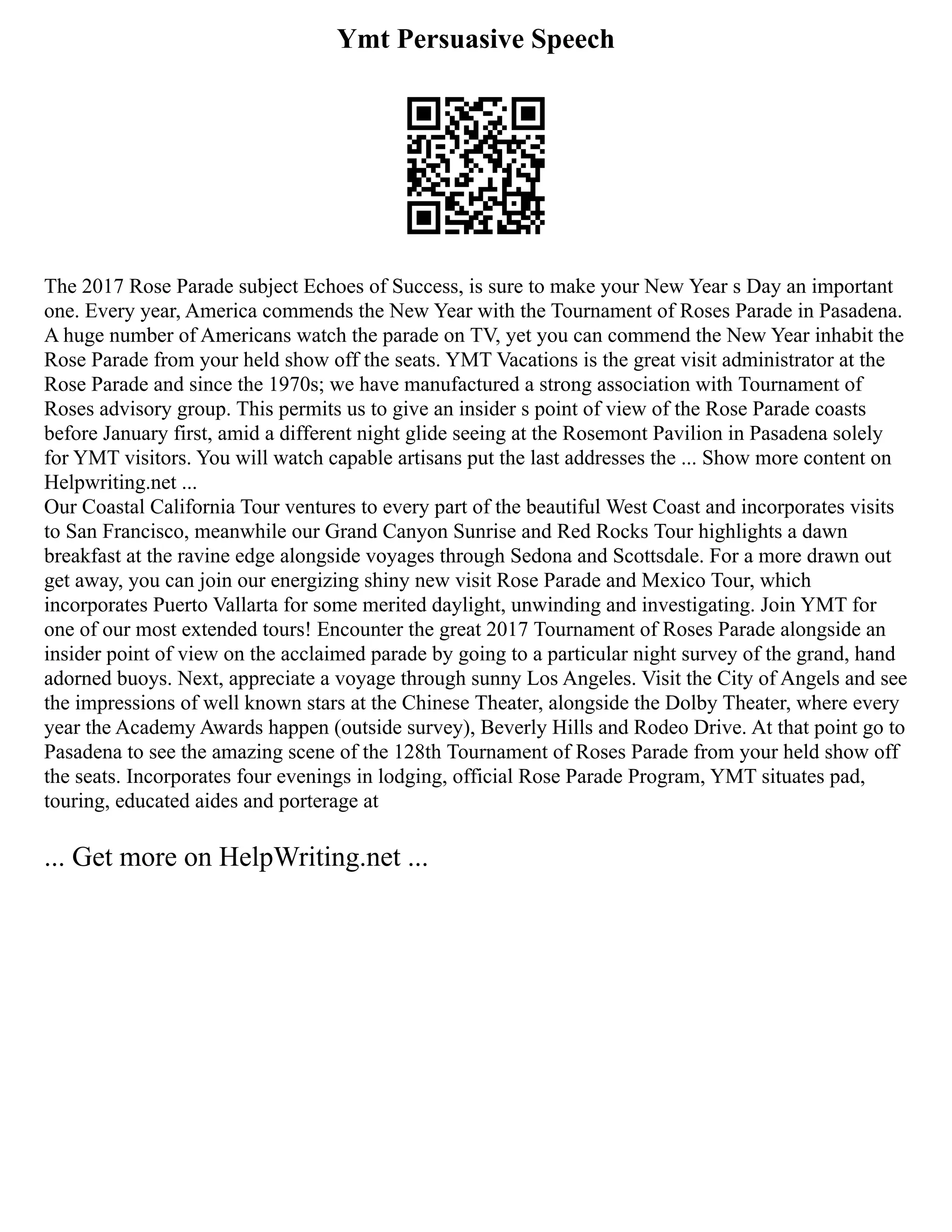 Ymt Persuasive Speech
The 2017 Rose Parade subject Echoes of Success, is sure to make your New Year s Day an important
one. Every year, America commends the New Year with the Tournament of Roses Parade in Pasadena.
A huge number of Americans watch the parade on TV, yet you can commend the New Year inhabit the
Rose Parade from your held show off the seats. YMT Vacations is the great visit administrator at the
Rose Parade and since the 1970s; we have manufactured a strong association with Tournament of
Roses advisory group. This permits us to give an insider s point of view of the Rose Parade coasts
before January first, amid a different night glide seeing at the Rosemont Pavilion in Pasadena solely
for YMT visitors. You will watch capable artisans put the last addresses the ... Show more content on
Helpwriting.net ...
Our Coastal California Tour ventures to every part of the beautiful West Coast and incorporates visits
to San Francisco, meanwhile our Grand Canyon Sunrise and Red Rocks Tour highlights a dawn
breakfast at the ravine edge alongside voyages through Sedona and Scottsdale. For a more drawn out
get away, you can join our energizing shiny new visit Rose Parade and Mexico Tour, which
incorporates Puerto Vallarta for some merited daylight, unwinding and investigating. Join YMT for
one of our most extended tours! Encounter the great 2017 Tournament of Roses Parade alongside an
insider point of view on the acclaimed parade by going to a particular night survey of the grand, hand
adorned buoys. Next, appreciate a voyage through sunny Los Angeles. Visit the City of Angels and see
the impressions of well known stars at the Chinese Theater, alongside the Dolby Theater, where every
year the Academy Awards happen (outside survey), Beverly Hills and Rodeo Drive. At that point go to
Pasadena to see the amazing scene of the 128th Tournament of Roses Parade from your held show off
the seats. Incorporates four evenings in lodging, official Rose Parade Program, YMT situates pad,
touring, educated aides and porterage at
... Get more on HelpWriting.net ...
 