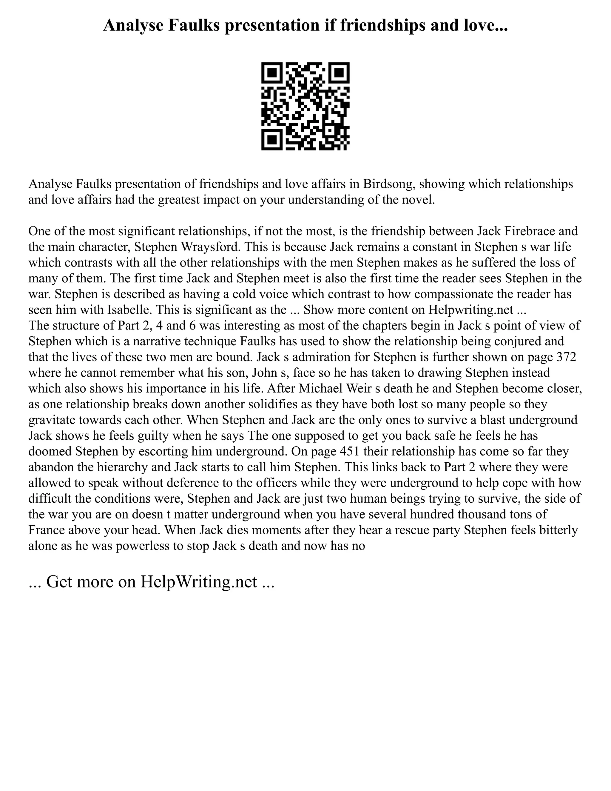 Analyse Faulks presentation if friendships and love...
Analyse Faulks presentation of friendships and love affairs in Birdsong, showing which relationships
and love affairs had the greatest impact on your understanding of the novel.
One of the most significant relationships, if not the most, is the friendship between Jack Firebrace and
the main character, Stephen Wraysford. This is because Jack remains a constant in Stephen s war life
which contrasts with all the other relationships with the men Stephen makes as he suffered the loss of
many of them. The first time Jack and Stephen meet is also the first time the reader sees Stephen in the
war. Stephen is described as having a cold voice which contrast to how compassionate the reader has
seen him with Isabelle. This is significant as the ... Show more content on Helpwriting.net ...
The structure of Part 2, 4 and 6 was interesting as most of the chapters begin in Jack s point of view of
Stephen which is a narrative technique Faulks has used to show the relationship being conjured and
that the lives of these two men are bound. Jack s admiration for Stephen is further shown on page 372
where he cannot remember what his son, John s, face so he has taken to drawing Stephen instead
which also shows his importance in his life. After Michael Weir s death he and Stephen become closer,
as one relationship breaks down another solidifies as they have both lost so many people so they
gravitate towards each other. When Stephen and Jack are the only ones to survive a blast underground
Jack shows he feels guilty when he says The one supposed to get you back safe he feels he has
doomed Stephen by escorting him underground. On page 451 their relationship has come so far they
abandon the hierarchy and Jack starts to call him Stephen. This links back to Part 2 where they were
allowed to speak without deference to the officers while they were underground to help cope with how
difficult the conditions were, Stephen and Jack are just two human beings trying to survive, the side of
the war you are on doesn t matter underground when you have several hundred thousand tons of
France above your head. When Jack dies moments after they hear a rescue party Stephen feels bitterly
alone as he was powerless to stop Jack s death and now has no
... Get more on HelpWriting.net ...
 