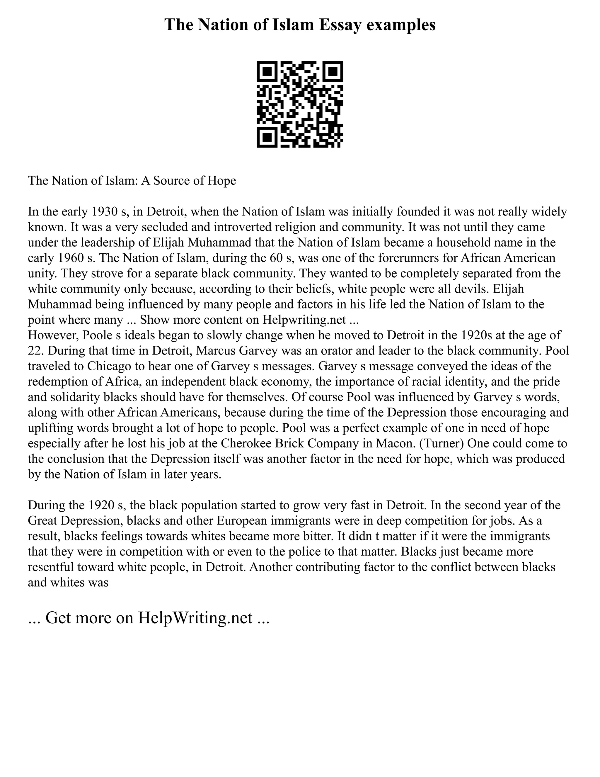 The Nation of Islam Essay examples
The Nation of Islam: A Source of Hope
In the early 1930 s, in Detroit, when the Nation of Islam was initially founded it was not really widely
known. It was a very secluded and introverted religion and community. It was not until they came
under the leadership of Elijah Muhammad that the Nation of Islam became a household name in the
early 1960 s. The Nation of Islam, during the 60 s, was one of the forerunners for African American
unity. They strove for a separate black community. They wanted to be completely separated from the
white community only because, according to their beliefs, white people were all devils. Elijah
Muhammad being influenced by many people and factors in his life led the Nation of Islam to the
point where many ... Show more content on Helpwriting.net ...
However, Poole s ideals began to slowly change when he moved to Detroit in the 1920s at the age of
22. During that time in Detroit, Marcus Garvey was an orator and leader to the black community. Pool
traveled to Chicago to hear one of Garvey s messages. Garvey s message conveyed the ideas of the
redemption of Africa, an independent black economy, the importance of racial identity, and the pride
and solidarity blacks should have for themselves. Of course Pool was influenced by Garvey s words,
along with other African Americans, because during the time of the Depression those encouraging and
uplifting words brought a lot of hope to people. Pool was a perfect example of one in need of hope
especially after he lost his job at the Cherokee Brick Company in Macon. (Turner) One could come to
the conclusion that the Depression itself was another factor in the need for hope, which was produced
by the Nation of Islam in later years.
During the 1920 s, the black population started to grow very fast in Detroit. In the second year of the
Great Depression, blacks and other European immigrants were in deep competition for jobs. As a
result, blacks feelings towards whites became more bitter. It didn t matter if it were the immigrants
that they were in competition with or even to the police to that matter. Blacks just became more
resentful toward white people, in Detroit. Another contributing factor to the conflict between blacks
and whites was
... Get more on HelpWriting.net ...
 