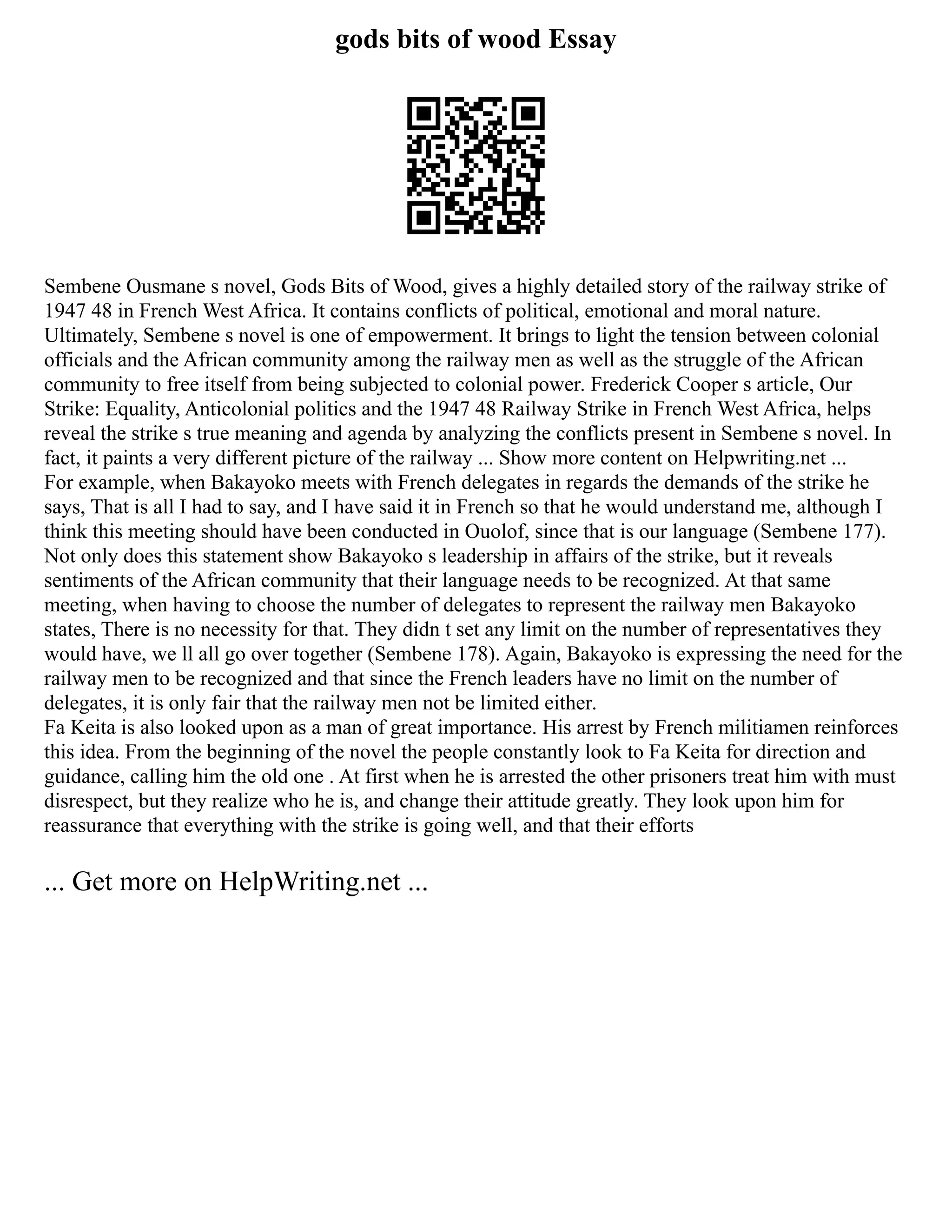 gods bits of wood Essay
Sembene Ousmane s novel, Gods Bits of Wood, gives a highly detailed story of the railway strike of
1947 48 in French West Africa. It contains conflicts of political, emotional and moral nature.
Ultimately, Sembene s novel is one of empowerment. It brings to light the tension between colonial
officials and the African community among the railway men as well as the struggle of the African
community to free itself from being subjected to colonial power. Frederick Cooper s article, Our
Strike: Equality, Anticolonial politics and the 1947 48 Railway Strike in French West Africa, helps
reveal the strike s true meaning and agenda by analyzing the conflicts present in Sembene s novel. In
fact, it paints a very different picture of the railway ... Show more content on Helpwriting.net ...
For example, when Bakayoko meets with French delegates in regards the demands of the strike he
says, That is all I had to say, and I have said it in French so that he would understand me, although I
think this meeting should have been conducted in Ouolof, since that is our language (Sembene 177).
Not only does this statement show Bakayoko s leadership in affairs of the strike, but it reveals
sentiments of the African community that their language needs to be recognized. At that same
meeting, when having to choose the number of delegates to represent the railway men Bakayoko
states, There is no necessity for that. They didn t set any limit on the number of representatives they
would have, we ll all go over together (Sembene 178). Again, Bakayoko is expressing the need for the
railway men to be recognized and that since the French leaders have no limit on the number of
delegates, it is only fair that the railway men not be limited either.
Fa Keita is also looked upon as a man of great importance. His arrest by French militiamen reinforces
this idea. From the beginning of the novel the people constantly look to Fa Keita for direction and
guidance, calling him the old one . At first when he is arrested the other prisoners treat him with must
disrespect, but they realize who he is, and change their attitude greatly. They look upon him for
reassurance that everything with the strike is going well, and that their efforts
... Get more on HelpWriting.net ...
 