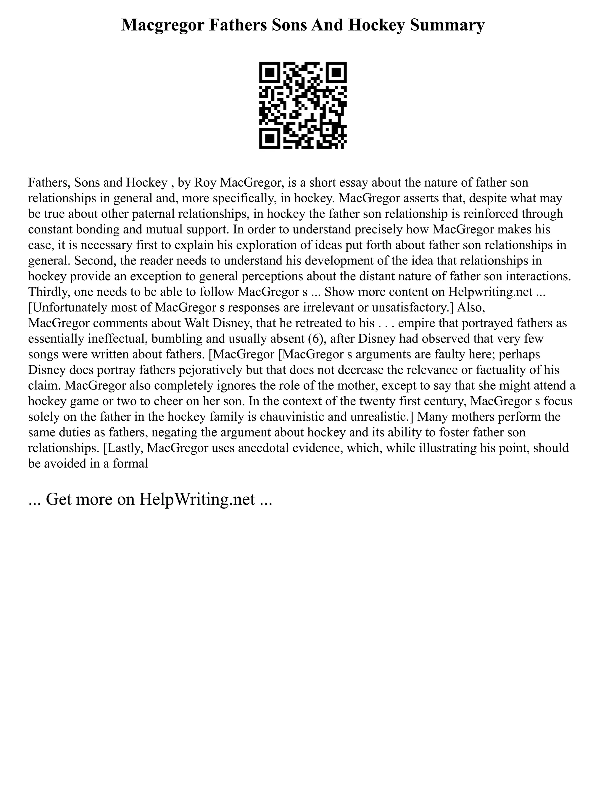 Macgregor Fathers Sons And Hockey Summary
Fathers, Sons and Hockey , by Roy MacGregor, is a short essay about the nature of father son
relationships in general and, more specifically, in hockey. MacGregor asserts that, despite what may
be true about other paternal relationships, in hockey the father son relationship is reinforced through
constant bonding and mutual support. In order to understand precisely how MacGregor makes his
case, it is necessary first to explain his exploration of ideas put forth about father son relationships in
general. Second, the reader needs to understand his development of the idea that relationships in
hockey provide an exception to general perceptions about the distant nature of father son interactions.
Thirdly, one needs to be able to follow MacGregor s ... Show more content on Helpwriting.net ...
[Unfortunately most of MacGregor s responses are irrelevant or unsatisfactory.] Also,
MacGregor comments about Walt Disney, that he retreated to his . . . empire that portrayed fathers as
essentially ineffectual, bumbling and usually absent (6), after Disney had observed that very few
songs were written about fathers. [MacGregor [MacGregor s arguments are faulty here; perhaps
Disney does portray fathers pejoratively but that does not decrease the relevance or factuality of his
claim. MacGregor also completely ignores the role of the mother, except to say that she might attend a
hockey game or two to cheer on her son. In the context of the twenty first century, MacGregor s focus
solely on the father in the hockey family is chauvinistic and unrealistic.] Many mothers perform the
same duties as fathers, negating the argument about hockey and its ability to foster father son
relationships. [Lastly, MacGregor uses anecdotal evidence, which, while illustrating his point, should
be avoided in a formal
... Get more on HelpWriting.net ...
 