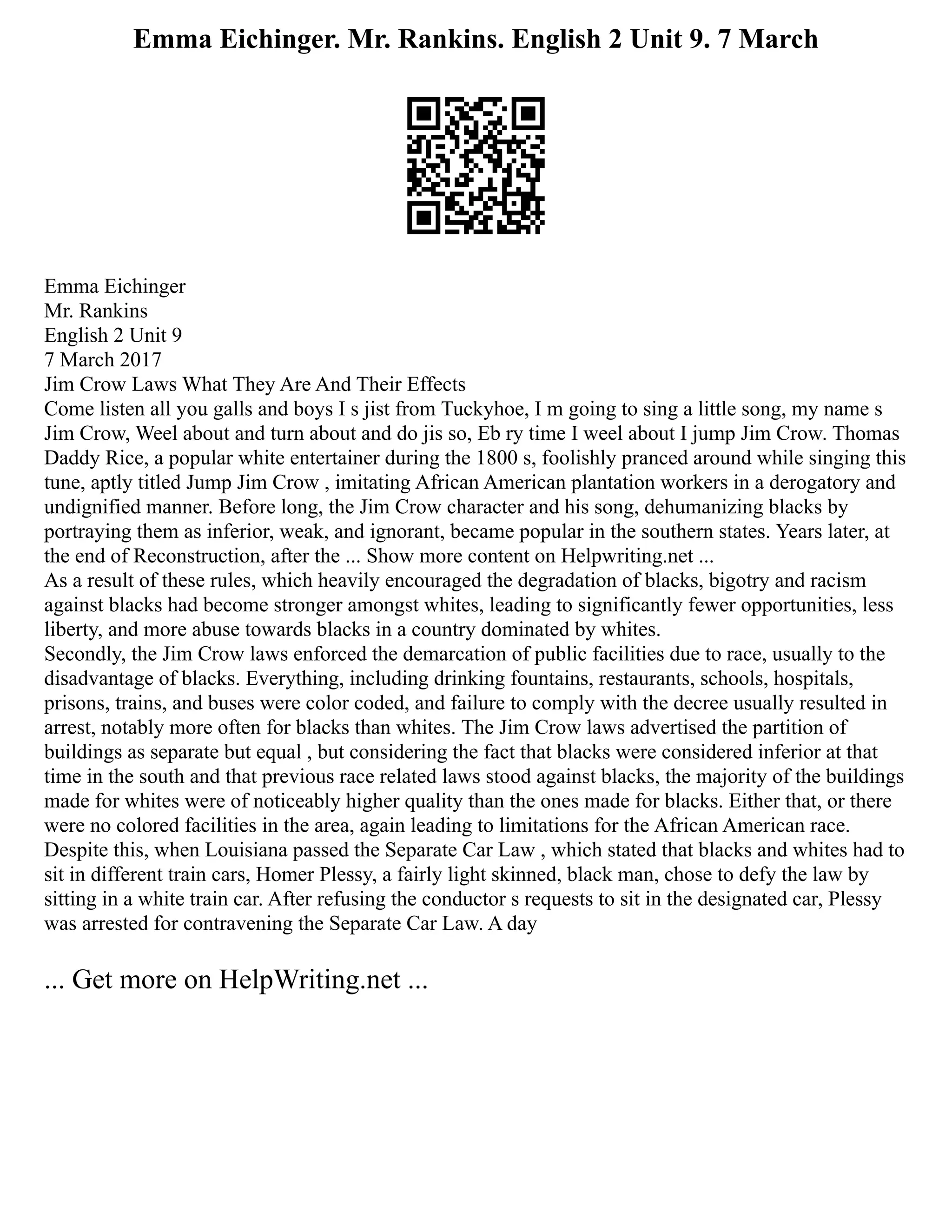 Emma Eichinger. Mr. Rankins. English 2 Unit 9. 7 March
Emma Eichinger
Mr. Rankins
English 2 Unit 9
7 March 2017
Jim Crow Laws What They Are And Their Effects
Come listen all you galls and boys I s jist from Tuckyhoe, I m going to sing a little song, my name s
Jim Crow, Weel about and turn about and do jis so, Eb ry time I weel about I jump Jim Crow. Thomas
Daddy Rice, a popular white entertainer during the 1800 s, foolishly pranced around while singing this
tune, aptly titled Jump Jim Crow , imitating African American plantation workers in a derogatory and
undignified manner. Before long, the Jim Crow character and his song, dehumanizing blacks by
portraying them as inferior, weak, and ignorant, became popular in the southern states. Years later, at
the end of Reconstruction, after the ... Show more content on Helpwriting.net ...
As a result of these rules, which heavily encouraged the degradation of blacks, bigotry and racism
against blacks had become stronger amongst whites, leading to significantly fewer opportunities, less
liberty, and more abuse towards blacks in a country dominated by whites.
Secondly, the Jim Crow laws enforced the demarcation of public facilities due to race, usually to the
disadvantage of blacks. Everything, including drinking fountains, restaurants, schools, hospitals,
prisons, trains, and buses were color coded, and failure to comply with the decree usually resulted in
arrest, notably more often for blacks than whites. The Jim Crow laws advertised the partition of
buildings as separate but equal , but considering the fact that blacks were considered inferior at that
time in the south and that previous race related laws stood against blacks, the majority of the buildings
made for whites were of noticeably higher quality than the ones made for blacks. Either that, or there
were no colored facilities in the area, again leading to limitations for the African American race.
Despite this, when Louisiana passed the Separate Car Law , which stated that blacks and whites had to
sit in different train cars, Homer Plessy, a fairly light skinned, black man, chose to defy the law by
sitting in a white train car. After refusing the conductor s requests to sit in the designated car, Plessy
was arrested for contravening the Separate Car Law. A day
... Get more on HelpWriting.net ...
 